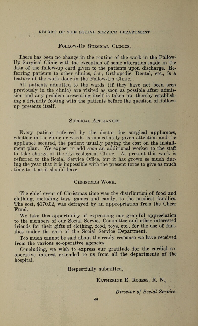 Follow-Up Surgical Clinics. There has been no change in the routine of the work in the Follow- Up Surgical Clinic with the exception of some alteration made in the data of the follow-up card given to the patients upon discharge. Re¬ ferring patients to other clinics, i. e., Orthopedic, Dental, etc., Is a feature of the work done in the Follow-Up Clinic. All patients admitted to the wards (if they have not been seen previously in the clinic) are visited as soon as possible after admis¬ sion and any problem presenting itself is taken up, thereby establish¬ ing a friendly footing with the patients before the question of follow¬ up presents itself. Surgical Appliances. Every patient referred by the doctor for surgical appliances, whether in the clinic or wards, is immediately given attention and the appliance secured, the patient usually paying the cost on the install¬ ment plan. We expect to add soon an additional worker to the staff to take charge of the Gynecological Clinic. At present this work is referred to the Social Service Office, but it has grown so much dur¬ ing the year that it is impossible with the present force to give as much time to it as it should have. Christmas Work. The chief event of Christmas time was the distribution of food and clothing, including toys, games and candy, to the neediest families. The cost, $170.02, was defrayed by an appropriation from the Cheer Fund. We take this opportunity of expressing our grateful appreciation to the members of our Social Service Committee and other interested friends for their gifts of clothing, food, toys, etc., for the use of fam¬ ilies under the care of the Social Service Department. Too much cannot be said about the ready response we have received from the various co-operative agencies. Concluding, we wish to express our gratitude for the cordial co¬ operative interest extended to us from all the departments of the hospital. Respectfully submitted, Katherine E. Rogers, R. N., Director of Social Service.