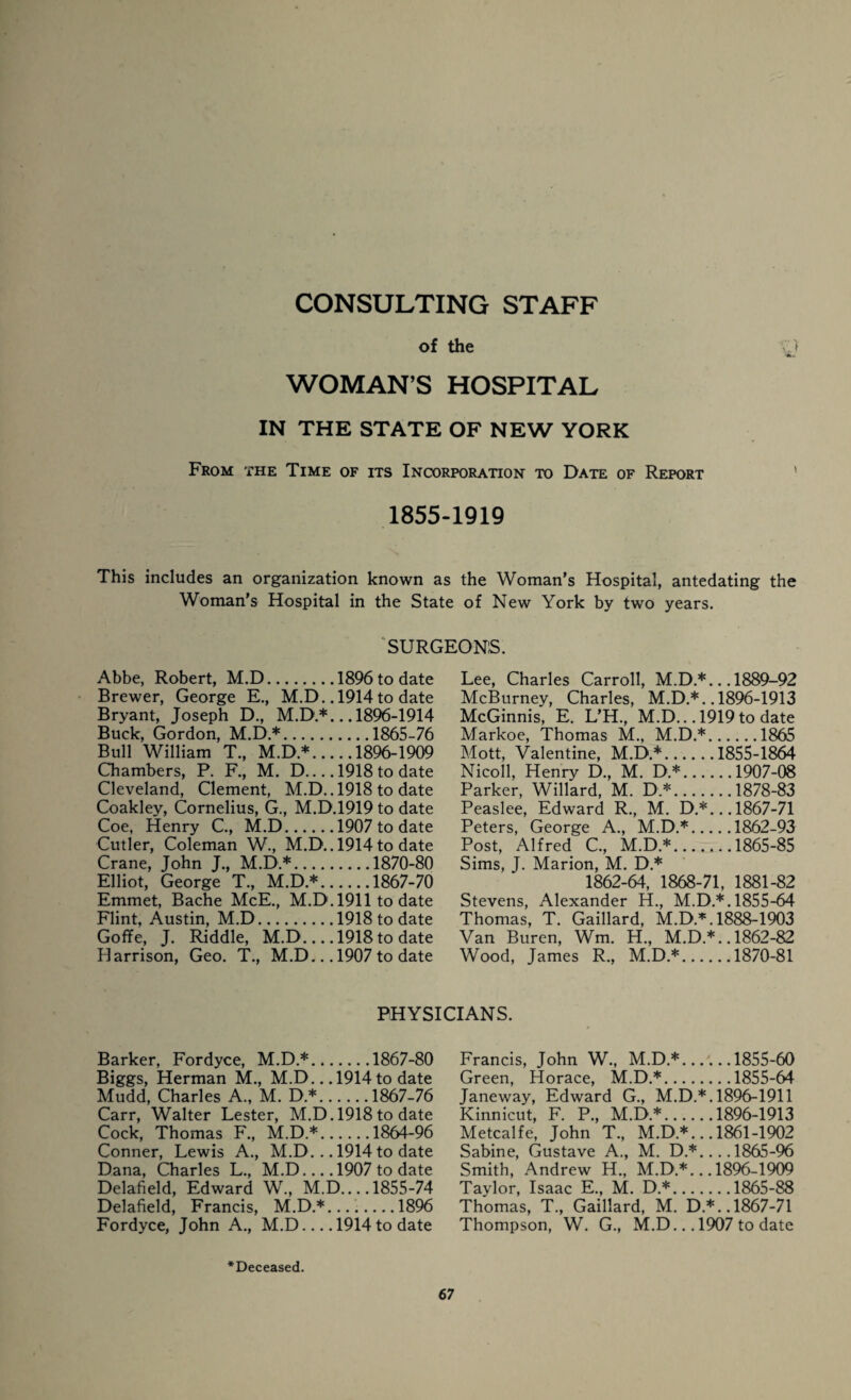 CONSULTING STAFF of the y WOMAN’S HOSPITAL IN THE STATE OF NEW YORK From the Time of its Incorporation to Date of Report 1855-1919 This includes an organization known as the Woman's Hospital, antedating the Woman’s Hospital in the State of New York by two years. 'SURGEONS. Abbe, Robert, M.D.1896 to date Brewer, George E., M.D.. 1914 to date Bryant, Joseph D., M.D.*... 1896-1914 Buck, Gordon, M.D.*.1865-76 Bull William T., M.D.*.1896-1909 Chambers, P. F., M. D_1918 to date Cleveland, Clement, M.D.. 1918 to date Coakley, Cornelius, G., M.D.1919 to date Coe, Henry C., M.D.1907 to date Cutler, Coleman W., M.D.. 1914to date Crane, John J., M.D.*.1870-80 Elliot, George T., M.D.*.1867-70 Emmet, Bache McE., M.D. 1911 to date Flint, Austin, M.D.1918 to date Goffe, J. Riddle, M.D_1918 to date Harrison, Geo. T., M.D... 1907 to date Lee, Charles Carroll, M.D.*... 1889-92 McBurney, Charles, M.D.*. .1896-1913 McGinnis, E. L’H., M.D.. .1919 to date Markoe, Thomas M., M.D.*.1865 Mott, Valentine, M.D.*.1855-1864 Nicoll, Henry D., M. D.*.1907-08 Parker, Willard, M. D*.1878-83 Peaslee, Edward R., M. D.*... 1867-71 Peters, George A., M.D.*.1862-93 Post, Alfred C., M.D.*.1865-85 Sims, J. Marion, M. D * 1862-64, 1868-71, 1881-82 Stevens, Alexander H., M.D.*. 1855-64 Thomas, T. Gaillard, M.D.*. 1888-1903 Van Buren, Wm. H., M.D.*.. 1862-82 Wood, James R., M.D.*.1870-81 PHYSICIANS. Barker, Fordyce, M.D.*.1867-80 Biggs, Herman M., M.D... 1914 to date Mudd, Charles A., M. D.*.1867-76 Carr, Walter Lester, M.D. 1918 to date Cock, Thomas F., M.D.*.1864-96 Conner, Lewis A., M.D. .. 1914 to date Dana, Charles L., M.D_1907 to date Delafield, Edward W„ M.D.... 1855-74 Delafield, Francis, M.D.*...._1896 Fordyce, John A., M.D-1914 to date Francis, John W., M.D.*.1855-60 Green, Horace, M.D.*.1855-64 Janeway, Edward G., M.D.*. 1896-1911 Kinnicut, F. P., M.D*.1896-1913 Metcalfe, John T., M.D*... 1861-1902 Sabine, Gustave A., M. D.*_1865-96 Smith, Andrew H., M.D*... 1896-1909 Taylor, Isaac E., M. D.*.1865-88 Thomas, T., Gaillard, M. D.*.. 1867-71 Thompson, W. G., M.D... 1907 to date •Deceased.