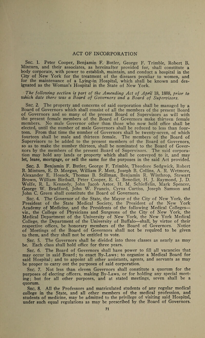 ACT OF INCORPORATION Sec. 1. Peter Cooper, Benjamin F. Butler, George F. Trimble, Robert B. Minturn, and their associates, as hereinafter provided for, shall constitute a body corporate, with power to establish, maintain, and conduct a hospital in the City of New York for the treatment of the diseases peculiar to women, and for the maintenance of a Lying-in Hospital, which shall be known and des¬ ignated as the Woman’s Hospital in the State of New York. The following section is part of the Amending Act of April 18, 1888, prior to wJtich date there was a Board of Governors and a Board of Supervisors. Sec. 2. The property and concerns of said corporation shall be managed by a Board of Governors which shall consist of all the members of the present Board of Governors and so many of the present Board of Supervisors as will with the present female members of the Board of Governors make thirteen female members. No male Governor other than those who now hold office shall be elected, until the number of male Governors shall be reduced to less than four¬ teen. From that time the number of Governors shall be twenty-seven, of which fourteen shall be male and thirteen female. The members of the Board of Supervisors to be added to the present members of the Board of Governors, so as to make the number thirteen, shall be nominated to the Board of Gover¬ nors by the members of the present Board of Supervisors. The said corpora¬ tion may hold any lands or property which shall be conveyed to it, and may let, lease, mortgage, or sell the same for the purposes in the said Act provided. Sec. 3. Benjamin F. Butler, George F. Trimble, Theodore Sedgwick, Robert B. Minturn, E. D. Morgan, William F. Mott, Joseph B. Collins, A. R. Wetmore, Alexander E. Hosack, Thomas B. Stillman, Benjamin R. Winthrop, Stewart Brown, William Birdsall, Peter Cooper, E. C. Benedict, H. J. Raymond, J. D. Wolfe, R. L. Kennedy, John Jacob Astor. H. M. Schieffelin, Mark Spencer, George W. Bradford, John W. Francis, Cyrus Curtiss, Joseph Samson and John C. Green shall constitute the Board of Governors. Sec. 4. The Governor of the State, the Mayor of the City of New York, the President of the State Medical Society, the President of the New York Academy of Medicine, and the Presidents of the following Medical Colleges— viz., the College of Physicians and Surgeons of the City of New York, the Medical Department of the University of New York, the New York Medical College, the Department of the University of Buffalo—shall, by virtue of their respective offices, be honorary members of the Board of Governors. Notice of Meetings of the Board of Governors shall not be required to be given to them, and they shall not be entitled to vote. Sec. 5. The Governors shall be divided into three classes as nearly as may be. Each class shall hold office for three years. Sec. 6. The Board of Governors shall have power to fill all vacancies that may occur in said Board; to enact By-Laws; to organize a Medical Board for said Hospital; and to appoint all other assistants, agents, and servants as may be proper to carry out the purposes of said corporation. Sec. 7. Not less than eleven Governors shall constitute a quorum for the purposes of electing officers, making By-Laws, or for holding any special meet¬ ing; but for all other purposes, and at stated meetings, seven shall be a quorum. Sec. 8. All the Professors and matriculated students of any regular, medical college in the State, and all other members of the medical profession, and students of medicine, may be admitted to the privilege of visiting said Hospital, under such equal regulations as may be prescribed by the Board of Governors.