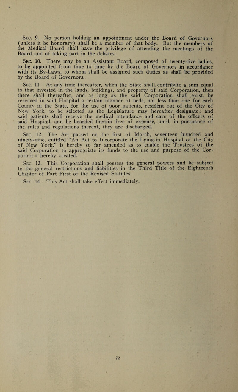 t Sec. 9. No person holding an appointment under the Board of Governors (unless it be honorary) shall be a member of that body. But the members of the Medical Board shall have the privilege of attending the meetings of the Board and of taking part in the debates. Sec. 10. There may be an Assistant Board, composed of twenty-five ladies, to be appointed from time to time by the Board of Governors in accordance with its By-Laws, to whom shall be assigned such duties as shall be provided by the Board of Governors. Sec. 11. At any time thereafter, when the State shall, contribute a sum equal to that invested in the lands, buildings, and property of said Corporation, then there shall thereafter, and as long as the said Corporation shall exist, be reserved in said Hospital a certain number of beds, not less than one for each County in the State, for the use of poor patients, resident out of the City of New York, to be selected as the Legislature may hereafter designate; and said patients shall receive the medical attendance and care of the officers of said Hospital, and be boarded therein free of expense, until, in pursuance of the rules and regulations thereof, they are discharged. Sec. 12. The Act passed on the first of March, seventeen hundred and ninety-nine, entitled “An Act to Incorporate the Lying-in Hospital of the City of New York,” is hereby so far amended as to enable the Trustees of the said Corporation to appropriate its funds to the use and purpose of the Cor¬ poration hereby created. Sec. 13. This Corporation shall possess the general powers and be subject to the general restrictions and liabilities in the Third Title of the Eighteenth Chapter of Part First of the Revised Statutes. Sec. 14. This Act shall take effect immediately.