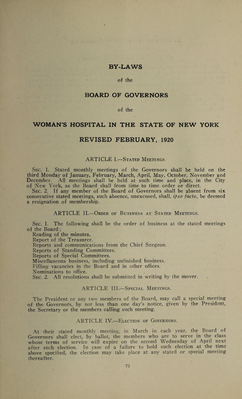 BY-LAWS of the BOARD OF GOVERNORS of the WOMAN'S HOSPITAL IN THE STATE OF NEW YORK REVISED FEBRUARY, 1920 ARTICLE I.—Stated Meetings Sec. 1. Stated monthly meetings of the Governors shall be held on the third Monday of January, February, March, April, May, October, November and December. All meetings shall be held at such time and place, in the City of ‘New York, as the Board shall from time to time order or direct. Sec. 2. If any member of the Board of Governors shall be absent from six consecutive stated meetings, such absence, unexcused, shall, ipso facto, be deemed a resignation of membership. ARTICLE II.—Order of Business at Stated Meetings. Sec. 1. The following shall be the order of business at the stated meetings of the Board; Reading of the minutes. Report of the Treasurer. Reports and communications from the Chief Surgeon. Reports of Standing Committees. Reports of Special Committees. Miscellaneous business, including unfinished business. Filling vacancies in the Board and in other offices. Nominations to office. Sec. 2. All resolutions shall be submitted in writing by the mover. ARTICLE III.—Special Meetings. The President or any two members of the Board, may call a special meeting of the Governors, by not less than one day’s notice, given by the President, the Secretary or the members calling such meeting. ARTICLE IV.—Election of Governors. At their stated monthly meeting, in March in each year, the Board of Governors shall elect, by ballot, the members who are to serve in the class whose terms of service will expire on the second Wednesday of April next after such election. In case of a failure to hold such election at the time above specified, the election may take place at any stated or special meeting thereafter.