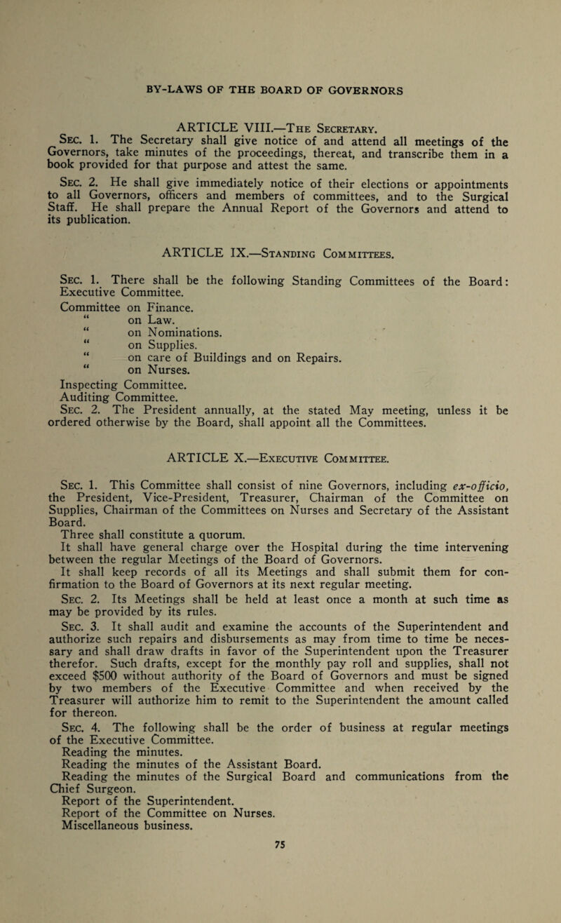 ARTICLE VIII.—The Secretary. Sec. 1. The Secretary shall give notice of and attend all meetings of the Governors, take minutes of the proceedings, thereat, and transcribe them in a book provided for that purpose and attest the same. Sec. 2. He shall give immediately notice of their elections or appointments to all Governors, officers and members of committees, and to the Surgical Staff. He shall prepare the Annual Report of the Governors and attend to its publication. ARTICLE IX.—Standing Committees. Sec. 1. There shall be the following Standing Committees of the Board: Executive Committee. Committee on Finance, on Law. “ on Nominations. “ on Supplies. on care of Buildings and on Repairs. “ on Nurses. Inspecting Committee. Auditing Committee. Sec. 2. The President annually, at the stated May meeting, unless it be ordered otherwise by the Board, shall appoint all the Committees. ARTICLE X.—Executive Committee. Sec. 1. This Committee shall consist of nine Governors, including ex-officio, the President, Vice-President, Treasurer, Chairman of the Committee on Supplies, Chairman of the Committees on Nurses and Secretary of the Assistant Board. Three shall constitute a quorum. It shall have general charge over the Hospital during the time intervening between the regular Meetings of the Board of Governors. It shall keep records of all its Meetings and shall submit them for con¬ firmation to the Board of Governors at its next regular meeting. Sec. 2. Its Meetings shall be held at least once a month at such time as may be provided by its rules. Sec. 3. It shall audit and examine the accounts of the Superintendent and authorize such repairs and disbursements as may from time to time be neces¬ sary and shall draw drafts in favor of the Superintendent upon the Treasurer therefor. Such drafts, except for the monthly pay roll and supplies, shall not exceed $500 without authority of the Board of Governors and must be signed by two members of the Executive Committee and when received by the Treasurer will authorize him to remit to the Superintendent the amount called for thereon. Sec. 4. The following shall be the order of business at regular meetings of the Executive Committee. Reading the minutes. Reading the minutes of the Assistant Board. Reading the minutes of the Surgical Board and communications from the Chief Surgeon. Report of the Superintendent. Report of the Committee on Nurses. Miscellaneous business.