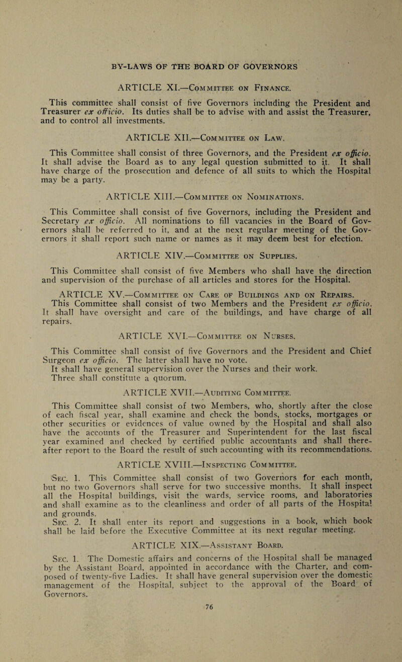 ARTICLE XI.—Committee on Finance. This committee shall consist of five Governors including the President and Treasurer ex officio. Its duties shall be to advise with and assist the Treasurer, and to control all investments. ARTICLE XII.—Committee on Law. This Committee shall consist of three Governors, and the President ex officio. It shall advise the Board as to any legal question submitted to i,t. It shall have charge of the prosecution and defence of all suits to which the Hospital may be a party. ARTICLE XIII.—Committee on Nominations. This Committee shall consist of five Governors, including the President and Secretary ex officio. All nominations to fill vacancies in the Board of Gov¬ ernors shall be referred to it, and at the next regular meeting of the Gov¬ ernors it shall report such name or names as it may deem best for election. ARTICLE XIV.—Committee on Supplies. This Committee shall consist of five Members who shall have the direction and supervision of the purchase of all articles and stores for the Hospital. ARTICLE XV.—Committee on Care of Buildings and on Repairs. This Committee shall consist of two Members and the President ex officio. It shall have oversight and care of the buildings, and have charge of all repairs. ARTICLE XVI.—Committee on Nurses. This Committee shall consist of five Governors and the President and Chief Surgeon ex officio. The latter shall have no vote. It shall have general supervision over the Nurses and their work. Three shall constitute a quorum. ARTICLE XVII.—Auditing Committee. This Committee shall consist of two Members, who, shortly after the close of each fiscal year, shall examine and check the bonds, stocks, mortgages or other securities or evidences of value owned by the Hospital and shall also have the accounts of the Treasurer and Superintendent for the last fiscal year examined and checked by certified public accountants and shall there¬ after report to the Board the result of such accounting with its recommendations. ARTICLE XVIII.—Inspecting Committee. Sec. 1. This Committee shall consist of two Governors for each month, but no two Governors shall serve for two successive months. It shall inspect all the Hospital buildings, visit the wards, service rooms, and laboratories and shall examine as to the cleanliness and order of all parts of the Hospital and grounds. Sec. 2. It shall enter its report and suggestions in a book, which book shall be laid before the Executive Committee at its next regular meeting. ARTICLE XIX.—Assistant Board. v . . Sec. 1. The Domestic affairs and concerns of the Hospital shall be managed by the Assistant Board, appointed in accordance with the Charter, and com¬ posed of twenty-five Ladies. It shall have general supervision over the domestic management of the Hospital, subject to the approval of the Board of Governors.