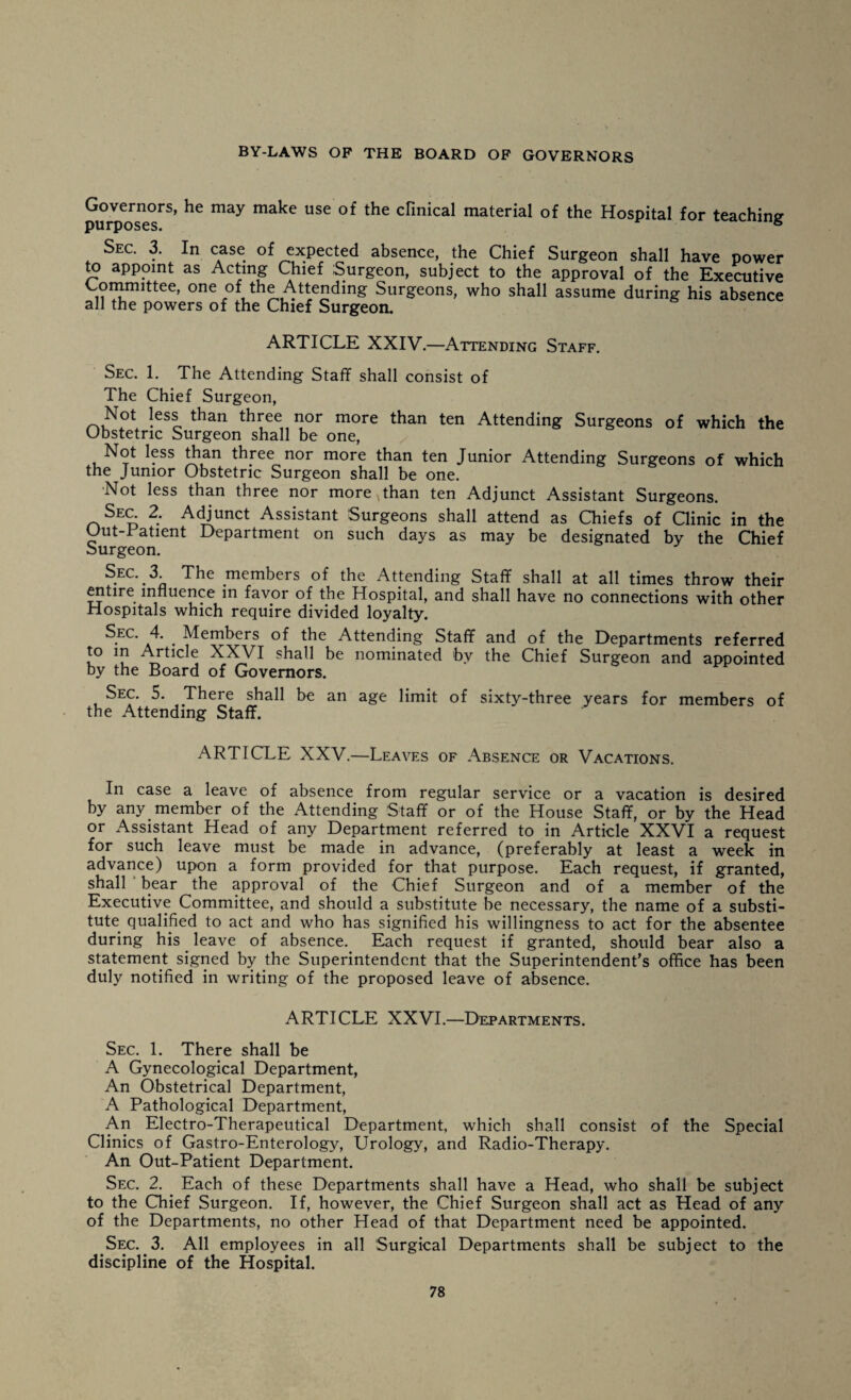 Governors, he may make use of the clinical material of the Hospital for teaching purposes. s Sec. 3. In case of expected absence, the Chief Surgeon shall have power to appoint as Acting Chief Surgeon, subject to the approval of the Executive Committee, one of the Attending Surgeons, who shall assume during his absence all the powers of the Chief Surgeon. ARTICLE XXIV.—Attending Staff. Sec. 1. The Attending Staff shall consist of The Chief Surgeon, !CSe 1}or more than ten Attending Surgeons of which the Obstetric Surgeon shall be one, Not less than three nor more than ten Junior Attending Surgeons of which the Junior Obstetric Surgeon shall be one. Not less than three nor more than ten Adjunct Assistant Surgeons. Sec 2. Adjunct Assistant Surgeons shall attend as Chiefs of Clinic in the Out-I atient Department on such days as may be designated by the Chief Surgeon. Sec. T The members of the Attending Staff shall at all times throw their entire influence in favor of the Hospital, and shall have no connections with other Hospitals which require divided loyalty. Sec. 4. . Members of the Attending Staff and of the Departments referred to in Article XXVI shall be nominated bv the Chief Surgeon and appointed by the Board of Governors. Sec. 5. There shall be an age limit of sixty-three years for members of the Attending Staff. ARTICLE XXV.—Leaves of Absence or Vacations. In case a leave of absence from regular service or a vacation is desired by any member of the Attending Staff or of the House Staff, or by the Head or Assistant Head of any Department referred to in Article XXVI a request for such leave must be made in advance, (preferably at least a week in advance) upon a form provided for that purpose. Each request, if granted, shall bear the approval of the Chief Surgeon and of a member of the Executive Committee, and should a substitute be necessary, the name of a substi¬ tute qualified to act and who has signified his willingness to act for the absentee during his leave of absence. Each request if granted, should bear also a statement signed by the Superintendent that the Superintendent’s office has been duly notified in writing of the proposed leave of absence. ARTICLE XXVI.—Departments. Sec. 1. There shall be A Gynecological Department, An Obstetrical Department, A Pathological Department, An Electro-Therapeutical Department, which shall consist of the Special Clinics of Gastro-Enterology, Urology, and Radio-Therapy. An Out-Patient Department. Sec. 2. Each of these Departments shall have a Head, who shall be subject to the Chief Surgeon. If, however, the Chief Surgeon shall act as Head of any of the Departments, no other Head of that Department need be appointed. Sec. 3. All employees in all Surgical Departments shall be subject to the discipline of the Hospital.