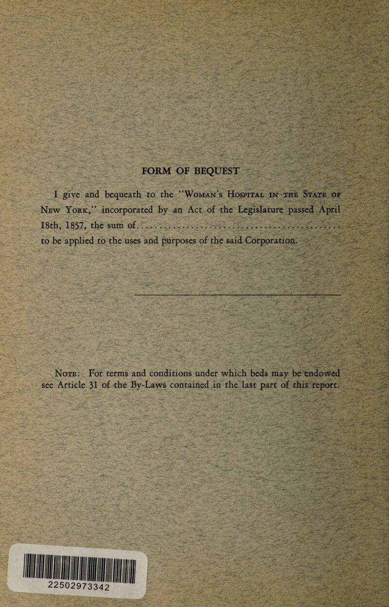 FORM OF BEQUEST I give and bequeath to the “Woman’s Hospital in the State of New York,” incorporated by an Act of the Legislature passed April 18th, 1857, the sum of...... to be applied to the uses and purposes of the said Corporation. Note: For terms and conditions under which beds may be endowed see Article 31 of the By-Laws contained in the last part of this report.