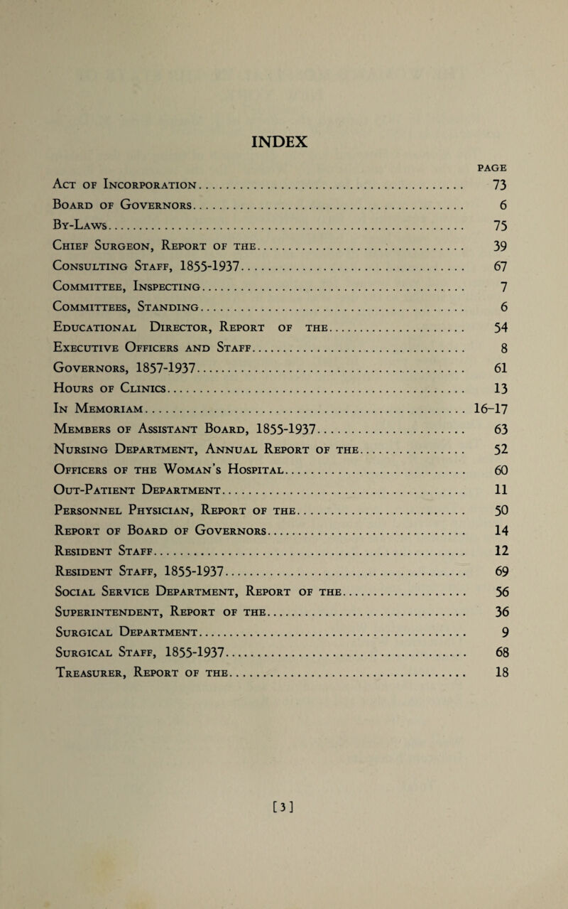 INDEX PAGE Act of Incorporation. 73 Board of Governors. 6 By-Laws. 73 Chief Surgeon, Report of the. 39 Consulting Staff, 1855-1937. 67 Committee, Inspecting. 7 Committees, Standing. 6 Educational Director, Report of the. 54 Executive Officers and Staff. 8 Governors, 1857-1937. 61 Hours of Clinics. 13 In Memoriam. 16-17 Members of Assistant Board, 1855-1937. 63 Nursing Department, Annual Report of the. 52 Officers of the Woman’s Hospital. 60 Out-Patient Department. 11 Personnel Physician, Report of the. 50 Report of Board of Governors. 14 Resident Staff. 12 Resident Staff, 1855-1937. 69 Social Service Department, Report of the. 56 Superintendent, Report of the. 36 Surgical Department. 9 Surgical Staff, 1855-1937. 68 Treasurer, Report of the. 18 [3]