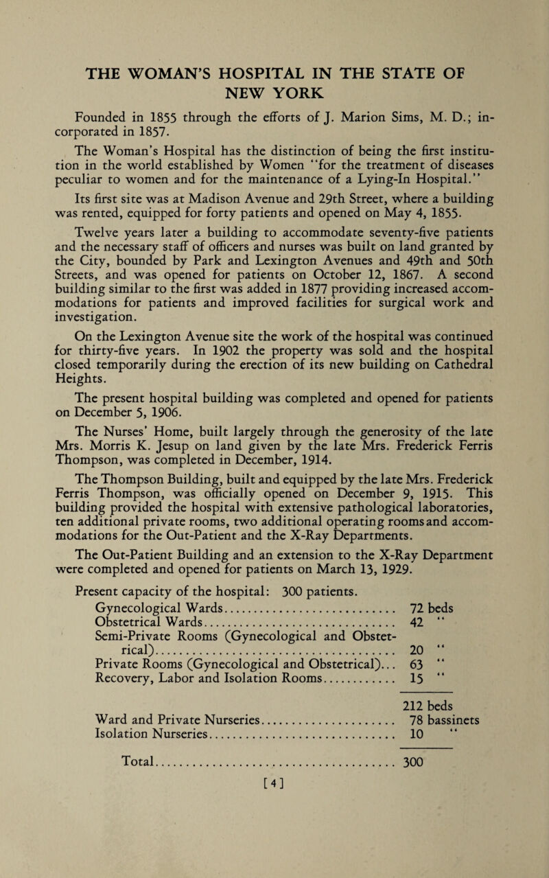 THE WOMAN’S HOSPITAL IN THE STATE OF NEW YORK Founded in 1855 through the efforts of J. Marion Sims, M. D.; in¬ corporated in 1857. The Woman’s Hospital has the distinction of being the first institu¬ tion in the world established by Women “for the treatment of diseases peculiar to women and for the maintenance of a Lying-In Hospital.” Its first site was at Madison Avenue and 29th Street, where a building was rented, equipped for forty patients and opened on May 4, 1855. Twelve years later a building to accommodate seventy-five patients and the necessary staff of officers and nurses was built on land granted by the City, bounded by Park and Lexington Avenues and 49th and 50th Streets, and was opened for patients on October 12, 1867. A second building similar to the first was added in 1877 providing increased accom¬ modations for patients and improved facilities for surgical work and investigation. On the Lexington Avenue site the work of the hospital was continued for thirty-five years. In 1902 the property was sold and the hospital closed temporarily during the erection of its new building on Cathedral Heights. The present hospital building was completed and opened for patients on December 5, 1906. The Nurses’ Home, built largely through the generosity of the late Mrs. Morris K. Jesup on land given by the late Mrs. Frederick Ferris Thompson, was completed in December, 1914. The Thompson Building, built and equipped by the late Mrs. Frederick Ferris Thompson, was officially opened on December 9, 1915- This building provided the hospital with extensive pathological laboratories, ten additional private rooms, two additional operating rooms and accom¬ modations for the Out-Patient and the X-Ray Departments. The Out-Patient Building and an extension to the X-Ray Department were completed and opened for patients on March 13, 1929. Present capacity of the hospital: 300 patients. Gynecological Wards. 72 beds Obstetrical Wards. 42 Semi-Private Rooms (Gynecological and Obstet¬ rical) . 20 Private Rooms (Gynecological and Obstetrical)... 63 Recovery, Labor and Isolation Rooms. 15 212 beds Ward and Private Nurseries. 78 bassinets Isolation Nurseries. 10 Total. 300 [4]