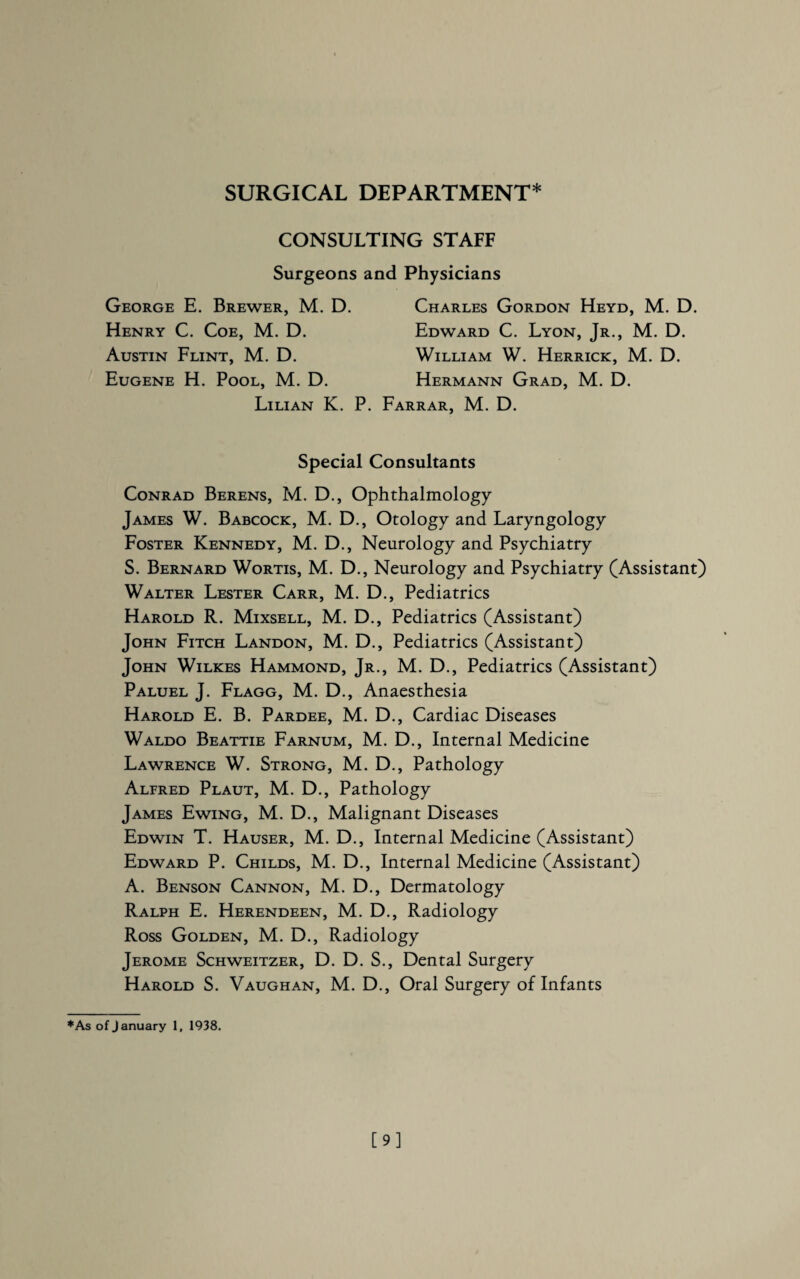 CONSULTING STAFF Surgeons and Physicians George E. Brewer, M. D. Henry C. Coe, M. D. Austin Flint, M. D. Eugene H. Pool, M. D. Charles Gordon Heyd, M. D. Edward C. Lyon, Jr., M. D. William W. Herrick, M. D. Hermann Grad, M. D. Lilian K. P. Farrar, M. D. Special Consultants Conrad Berens, M. D., Ophthalmology James W. Babcock, M. D., Otology and Laryngology Foster Kennedy, M. D., Neurology and Psychiatry S. Bernard Wortis, M. D., Neurology and Psychiatry (Assistant) Walter Lester Carr, M. D., Pediatrics Harold R. Mixsell, M. D., Pediatrics (Assistant) John Fitch Landon, M. D., Pediatrics (Assistant) John Wilkes Hammond, Jr., M. D., Pediatrics (Assistant) Paluel J. Flagg, M. D., Anaesthesia Harold E. B. Pardee, M. D., Cardiac Diseases Waldo Beattie Farnum, M. D., Internal Medicine Lawrence W. Strong, M. D., Pathology Alfred Plaut, M. D., Pathology James Ewing, M. D., Malignant Diseases Edwin T. Hauser, M. D., Internal Medicine (Assistant) Edward P. Childs, M. D., Internal Medicine (Assistant) A. Benson Cannon, M. D., Dermatology Ralph E. Herendeen, M. D., Radiology Ross Golden, M. D., Radiology Jerome Schweitzer, D. D. S., Dental Surgery Harold S. Vaughan, M. D., Oral Surgery of Infants *As of January 1, 1938. [9]