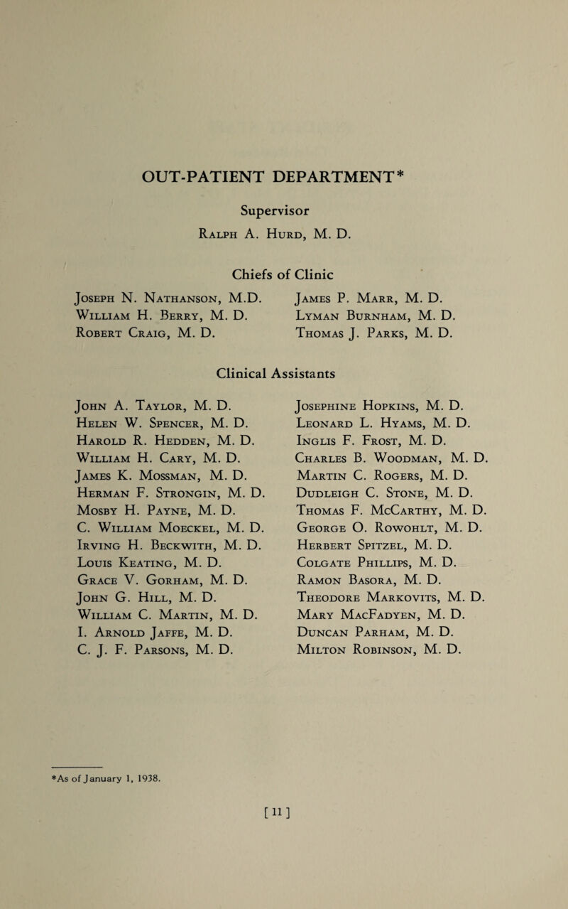 OUT-PATIENT DEPARTMENT* Supervisor Ralph A. Hurd, M. D. Joseph N. Nathanson, M.D. William H. Berry, M. D. Robert Craig, M. D. Clinical John A. Taylor, M. D. Helen W. Spencer, M. D. Harold R. Hedden, M. D. William H. Cary, M. D. James K. Mossman, M. D. Herman F. Strongin, M. D. Mosby H. Payne, M. D. C. William Moeckel, M. D. Irving H. Beckwith, M. D. Louis Keating, M. D. Grace V. Gorham, M. D. John G. Hill, M. D. William C. Martin, M. D. I. Arnold Jaffe, M. D. C. J. F. Parsons, M. D. ; of Clinic James P. Marr, M. D. Lyman Burnham, M. D. Thomas J. Parks, M. D. Assistants Josephine Hopkins, M. D. Leonard L. Hyams, M. D. Inglis F. Frost, M. D. Charles B. Woodman, M. D. Martin C. Rogers, M. D. Dudleigh C. Stone, M. D. Thomas F. McCarthy, M. D. George O. Rowohlt, M. D. Herbert Spitzel, M. D. Colgate Phillips, M. D. Ramon Basora, M. D. Theodore Markovits, M. D. Mary MacFadyen, M. D. Duncan Parham, M. D. Milton Robinson, M. D. *As of January 1, 1938. [11]