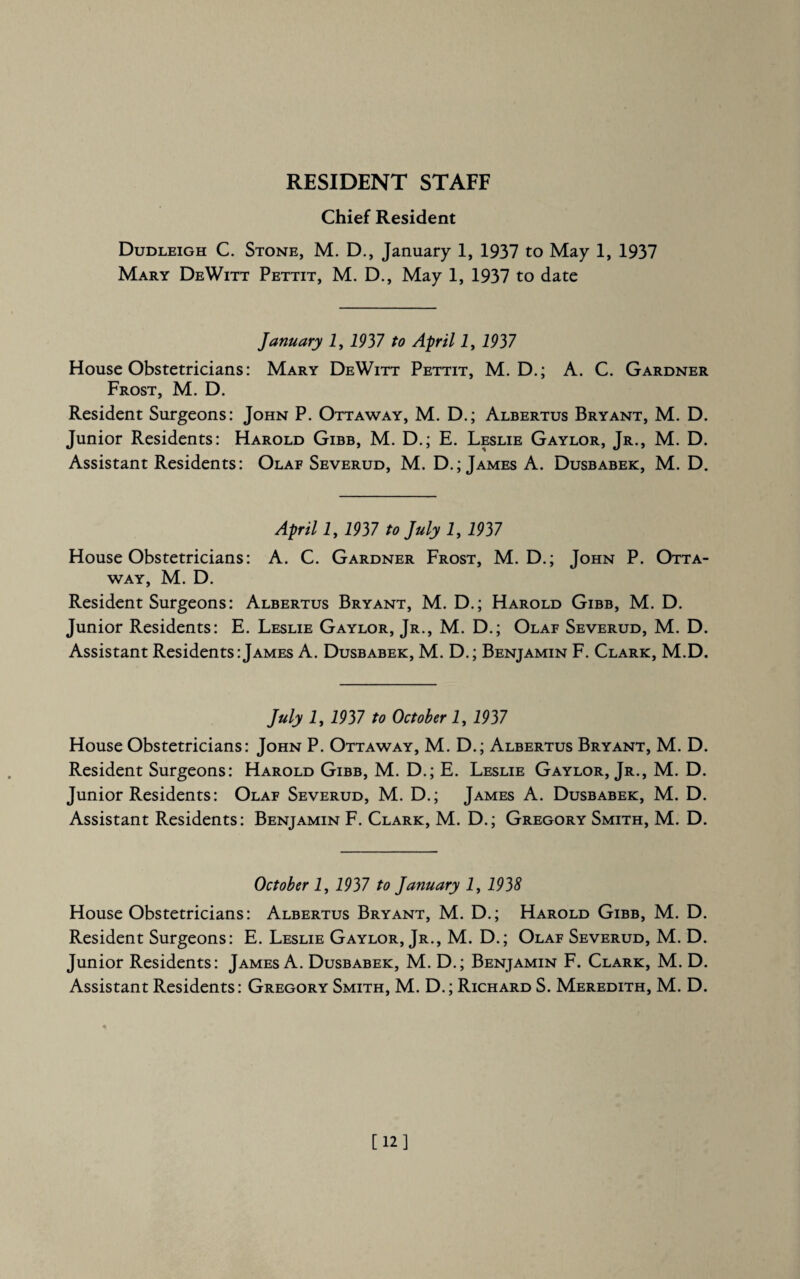 RESIDENT STAFF Chief Resident Dudleigh C. Stone, M. D., January 1, 1937 to May 1, 1937 Mary DeWitt Pettit, M. D., May 1, 1937 to date January I, 1937 to April 1, 1937 House Obstetricians: Mary DeWitt Pettit, M. D.; A. C. Gardner Frost, M. D. Resident Surgeons: John P. Ottaway, M. D.; Albertus Bryant, M. D. Junior Residents: Harold Gibb, M. D.; E. Leslie Gaylor, Jr., M. D. Assistant Residents: Olae Severud, M. D.; James A. Dusbabek, M. D. April 1, 1937 to July 1, 1937 House Obstetricians: A. C. Gardner Frost, M. D.; John P. Otta¬ way, M. D. Resident Surgeons: Albertus Bryant, M. D.; Harold Gibb, M. D. Junior Residents: E. Leslie Gaylor, Jr., M. D.; Olaf Severud, M. D. Assistant Residents:James A. Dusbabek, M. D.; Benjamin F. Clark, M.D. July 1, 1937 to October 1, 1937 House Obstetricians: John P. Ottaway, M. D.; Albertus Bryant, M. D. Resident Surgeons: Harold Gibb, M. D.; E. Leslie Gaylor, Jr., M. D. Junior Residents: Olae Severud, M. D.; James A. Dusbabek, M. D. Assistant Residents: Benjamin F. Clark, M. D.; Gregory Smith, M. D. October 1, 1937 to January 1, 1938 House Obstetricians: Albertus Bryant, M. D.; Harold Gibb, M. D. Resident Surgeons: E. Leslie Gaylor, Jr., M. D.; Olaf Severud, M. D. Junior Residents: James A. Dusbabek, M. D.; Benjamin F. Clark, M. D. Assistant Residents: Gregory Smith, M. D.; Richard S. Meredith, M. D. [12]