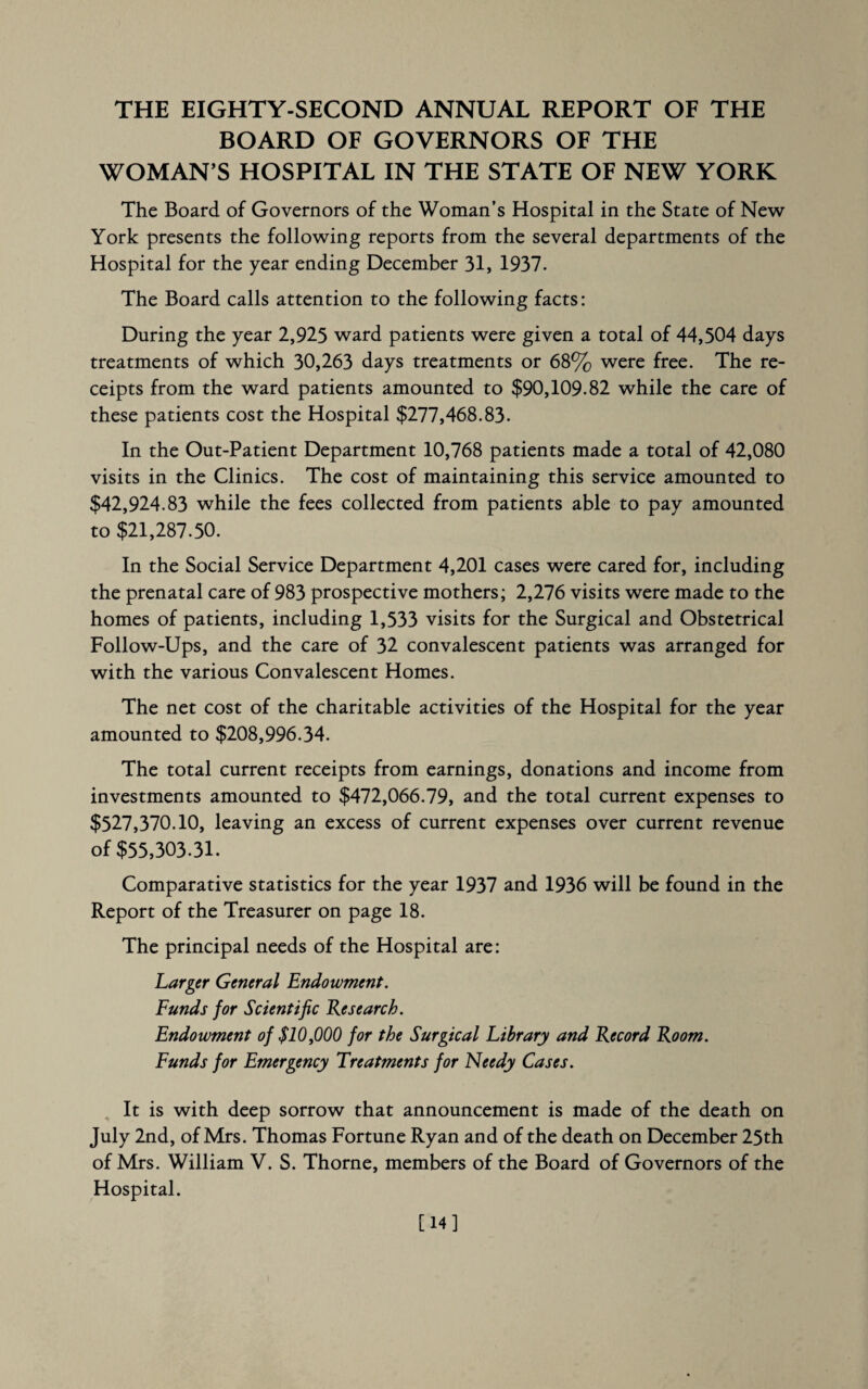 THE EIGHTY-SECOND ANNUAL REPORT OF THE BOARD OF GOVERNORS OF THE WOMAN’S HOSPITAL IN THE STATE OF NEW YORK The Board of Governors of the Woman’s Hospital in the State of New York presents the following reports from the several departments of the Hospital for the year ending December 31, 1937. The Board calls attention to the following facts: During the year 2,925 ward patients were given a total of 44,504 days treatments of which 30,263 days treatments or 68% were free. The re¬ ceipts from the ward patients amounted to $90,109.82 while the care of these patients cost the Hospital $277,468.83. In the Out-Patient Department 10,768 patients made a total of 42,080 visits in the Clinics. The cost of maintaining this service amounted to $42,924.83 while the fees collected from patients able to pay amounted to $21,287.50. In the Social Service Department 4,201 cases were cared for, including the prenatal care of 983 prospective mothers; 2,276 visits were made to the homes of patients, including 1,533 visits for the Surgical and Obstetrical Follow-Ups, and the care of 32 convalescent patients was arranged for with the various Convalescent Homes. The net cost of the charitable activities of the Hospital for the year amounted to $208,996.34. The total current receipts from earnings, donations and income from investments amounted to $472,066.79, and the total current expenses to $527,370.10, leaving an excess of current expenses over current revenue of $55,303.31. Comparative statistics for the year 1937 and 1936 will be found in the Report of the Treasurer on page 18. The principal needs of the Hospital are: Larger General Endowment. Funds for Scientific Re search. Endowment of $10,000 for the Surgical Library and Record Room. Funds for Emergency Treatments for Needy Cases. It is with deep sorrow that announcement is made of the death on July 2nd, of Mrs. Thomas Fortune Ryan and of the death on December 25th of Mrs. William V. S. Thorne, members of the Board of Governors of the Hospital. [14]