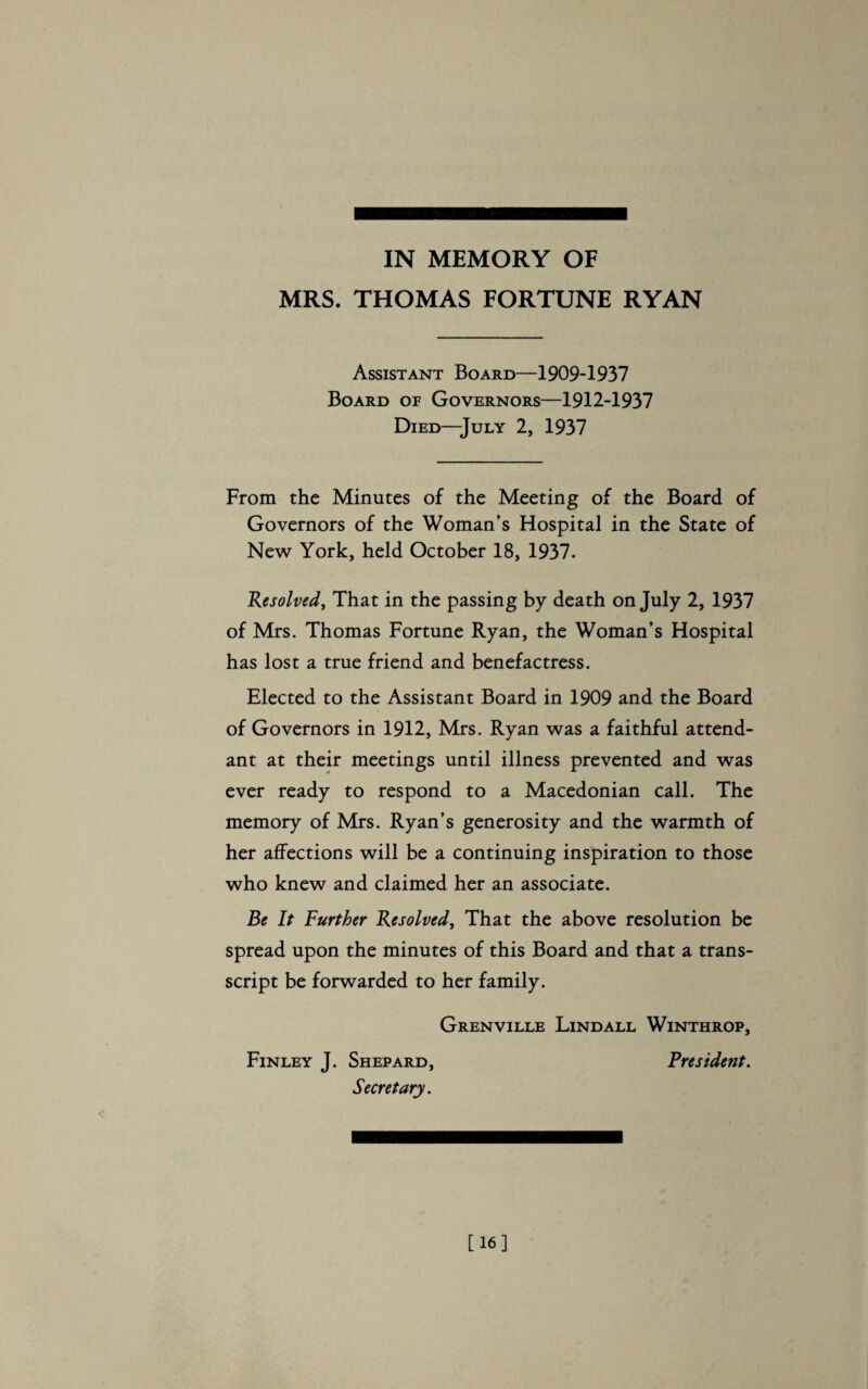 MRS. THOMAS FORTUNE RYAN Assistant Board—1909-1937 Board of Governors—1912-1937 Died—July 2, 1937 From the Minutes of the Meeting of the Board of Governors of the Woman’s Hospital in the State of New York, held October 18, 1937. Resolved, That in the passing by death on July 2, 1937 of Mrs. Thomas Fortune Ryan, the Woman’s Hospital has lost a true friend and benefactress. Elected to the Assistant Board in 1909 and the Board of Governors in 1912, Mrs. Ryan was a faithful attend¬ ant at their meetings until illness prevented and was ever ready to respond to a Macedonian call. The memory of Mrs. Ryan’s generosity and the warmth of her affections will be a continuing inspiration to those who knew and claimed her an associate. Be It Further Resolved, That the above resolution be spread upon the minutes of this Board and that a trans¬ script be forwarded to her family. Grenville Lindall Winthrop, Finley J. Shepard, President. Secretary. [16]