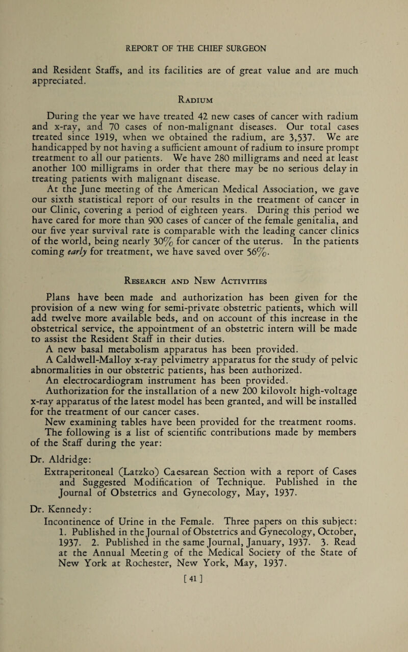 and Resident Staffs, and its facilities are of great value and are much appreciated. Radium During the year we have treated 42 new cases of cancer with radium and x-ray, and 70 cases of non-malignant diseases. Our total cases treated since 1919, when we obtained the radium, are 3,537. We are handicapped by not having a sufficient amount of radium to insure prompt treatment to all our patients. We have 280 milligrams and need at least another 100 milligrams in order that there may be no serious delay in treating patients with malignant disease. At the June meeting of the American Medical Association, we gave our sixth statistical report of our results in the treatment of cancer in our Clinic, covering a period of eighteen years. During this period we have cared for more than 900 cases of cancer of the female genitalia, and our five year survival rate is comparable with the leading cancer clinics of the world, being nearly 30% for cancer of the uterus. In the patients coming early for treatment, we have saved over 56%. Research and New Activities Plans have been made and authorization has been given for the provision of a new wing for semi-private obstetric patients, which will add twelve more available beds, and on account of this increase in the obstetrical service, the appointment of an obstetric intern will be made to assist the Resident Staff in their duties. A new basal metabolism apparatus has been provided. A Caldwell-Malloy x-ray pelvimetry apparatus for the study of pelvic abnormalities in our obstetric patients, has been authorized. An electrocardiogram instrument has been provided. Authorization for the installation of a new 200 kilovolt high-voltage x-ray apparatus of the latest model has been granted, and will be installed for the treatment of our cancer cases. New examining tables have been provided for the treatment rooms. The following is a list of scientific contributions made by members of the Staff during the year: Dr. Aldridge: Extraperitoneal (Latzko) Caesarean Section with a report of Cases and Suggested Modification of Technique. Published in the Journal of Obstetrics and Gynecology, May, 1937. Dr. Kennedy: Incontinence of Urine in the Female. Three papers on this subject: 1. Published in the Journal of Obstetrics and Gynecology, October, 1937. 2. Published in the same Journal, January, 1937. 3. Read at the Annual Meeting of the Medical Society of the State of New York at Rochester, New York, May, 1937. [41]
