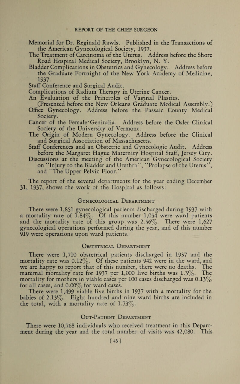 Memorial for Dr. Reginald Rawls. Published in the Transactions of the American Gynecological Society, 1937. The Treatment of Carcinoma of the Uterus. Address before the Shore Road Hospital Medical Society, Brooklyn, N. Y. Bladder Complications in Obstetrics and Gynecology. Address before the Graduate Fortnight of the New York Academy of Medicine, 1937. Staff Conference and Surgical Audit. Complications of Radium Therapy in Uterine Cancer. An Evaluation of the Principles of Vaginal Plastics. (Presented before the New Orleans Graduate Medical Assembly.) Office Gynecology. Address before the Passaic County Medical Society. Cancer of the Female'Genitalia. Address before the Osier Clinical Society of the University of Vermont. The Origin of Modern Gynecology. Address before the Clinical and Surgical Association of Massachusetts. Staff Conferences and an Obstetric and Gynecologic Audit. Address before the Margaret Hague Maternity Hospital Staff, Jersey City. Discussions at the meeting of the American Gynecological Society on “Injury to the Bladder and Urethra”, “Prolapse of the Uterus”, and “The Upper Pelvic Floor.” The report of the several departments for the year ending December 31, 1937, shows the work of the Hospital as follows: Gynecological Department There were 1,851 gynecological patients discharged during 1937 with a mortality rate of 1.84%. Of this number 1,054 were ward patients and the mortality rate of this group was 2.56%. There were 1,627 gynecological operations performed during the year, and of this number 919 were operations upon ward patients. Obstetrical Department There were 1,710 obstetrical patients discharged in 1937 and the mortality rate was 0.12%. Of these patients 942 were in the ward, and we are happy to report that of this number, there were no deaths. The maternal mortality rate for 1937 per 1,000 live births was 1.3%. The mortality for mothers in viable cases per 100 cases discharged was 0.13% for all cases, and 0.00% for ward cases. There were 1,499 viable live births in 1937 with a mortality for the babies of 2.13%. Eight hundred and nine ward births are included in the total, with a mortality rate of 1.73%. Out-Patient Department There were 10,768 individuals who received treatment in this Depart¬ ment during the year and the total number of visits was 42,080. This [43]