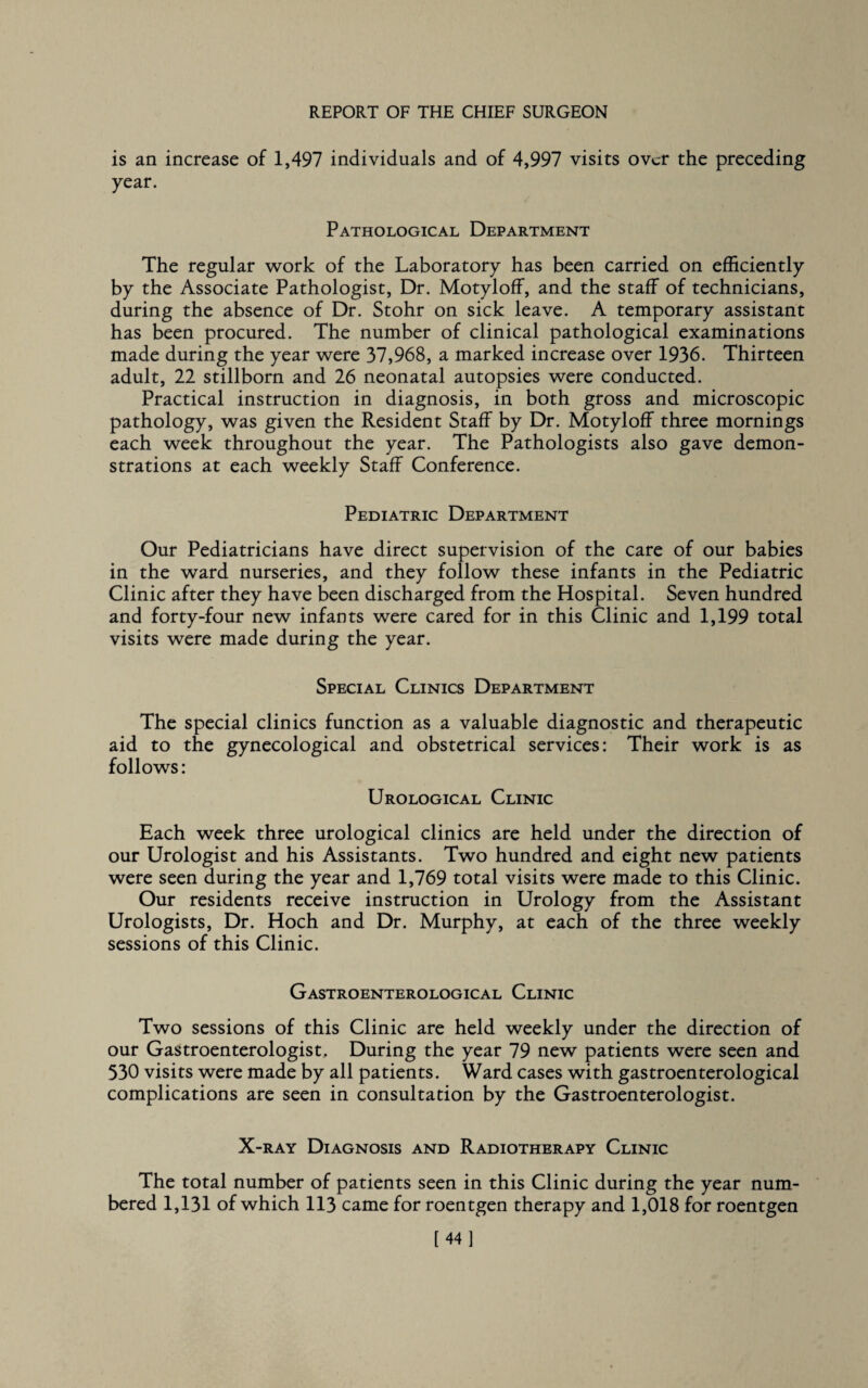 is an increase of 1,497 individuals and of 4,997 visits over the preceding year. Pathological Department The regular work of the Laboratory has been carried on efficiently by the Associate Pathologist, Dr. Motyloff, and the staff of technicians, during the absence of Dr. Stohr on sick leave. A temporary assistant has been procured. The number of clinical pathological examinations made during the year were 37,968, a marked increase over 1936. Thirteen adult, 22 stillborn and 26 neonatal autopsies were conducted. Practical instruction in diagnosis, in both gross and microscopic pathology, was given the Resident Staff by Dr. Motyloff three mornings each week throughout the year. The Pathologists also gave demon¬ strations at each weekly Staff Conference. Pediatric Department Our Pediatricians have direct supervision of the care of our babies in the ward nurseries, and they follow these infants in the Pediatric Clinic after they have been discharged from the Hospital. Seven hundred and forty-four new infants were cared for in this Clinic and 1,199 total visits were made during the year. Special Clinics Department The special clinics function as a valuable diagnostic and therapeutic aid to the gynecological and obstetrical services: Their work is as follows: Urological Clinic Each week three urological clinics are held under the direction of our Urologist and his Assistants. Two hundred and eight new patients were seen during the year and 1,769 total visits were made to this Clinic. Our residents receive instruction in Urology from the Assistant Urologists, Dr. Hoch and Dr. Murphy, at each of the three weekly sessions of this Clinic. Gastroenterological Clinic Two sessions of this Clinic are held weekly under the direction of our Gastroenterologist, During the year 79 new patients were seen and 330 visits were made by all patients. Ward cases with gastroenterological complications are seen in consultation by the Gastroenterologist. X-ray Diagnosis and Radiotherapy Clinic The total number of patients seen in this Clinic during the year num¬ bered 1,131 of which 113 came for roentgen therapy and 1,018 for roentgen [44]