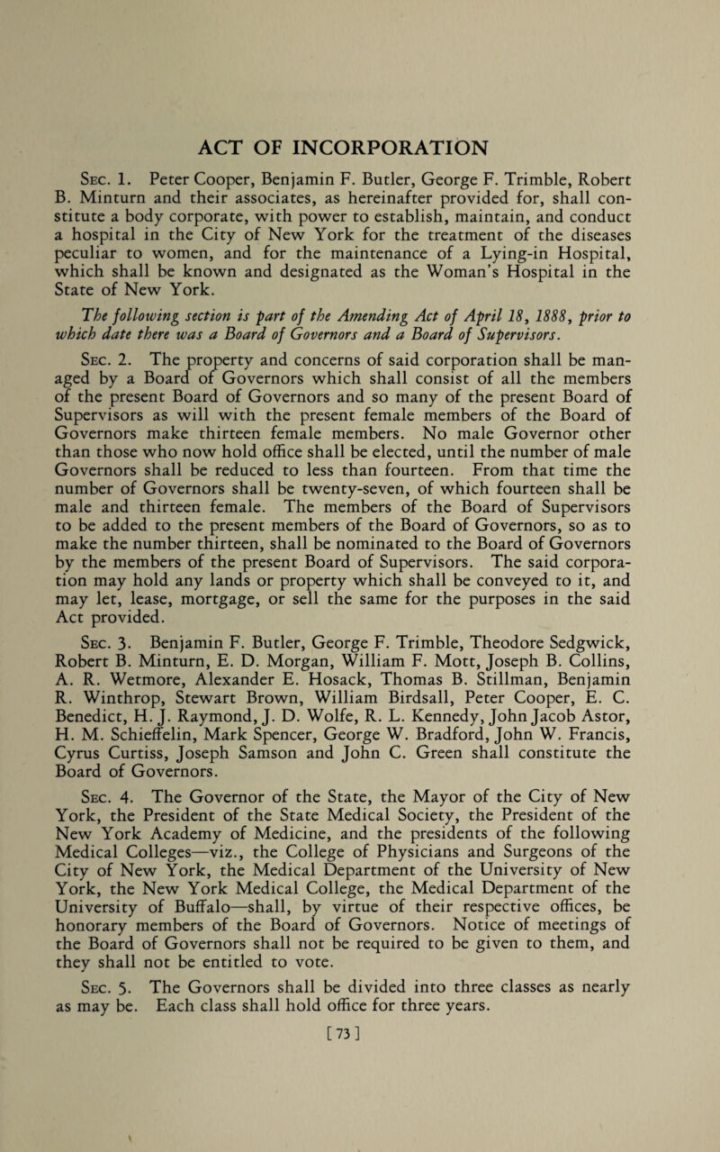 ACT OF INCORPORATION Sec. 1. Peter Cooper, Benjamin F. Butler, George F. Trimble, Robert B. Minturn and their associates, as hereinafter provided for, shall con¬ stitute a body corporate, with power to establish, maintain, and conduct a hospital in the City of New York for the treatment of the diseases peculiar to women, and for the maintenance of a Lying-in Hospital, which shall be known and designated as the Woman’s Hospital in the State of New York. The following section is part of the Amending Act of April 18, 1888, prior to which date there was a Board of Governors and a Board of Supervisors. Sec. 2. The property and concerns of said corporation shall be man¬ aged by a Board of Governors which shall consist of all the members of the present Board of Governors and so many of the present Board of Supervisors as will with the present female members of the Board of Governors make thirteen female members. No male Governor other than those who now hold office shall be elected, until the number of male Governors shall be reduced to less than fourteen. From that time the number of Governors shall be twenty-seven, of which fourteen shall be male and thirteen female. The members of the Board of Supervisors to be added to the present members of the Board of Governors, so as to make the number thirteen, shall be nominated to the Board of Governors by the members of the present Board of Supervisors. The said corpora¬ tion may hold any lands or property which shall be conveyed to it, and may let, lease, mortgage, or sell the same for the purposes in the said Act provided. Sec. 3- Benjamin F. Butler, George F. Trimble, Theodore Sedgwick, Robert B. Minturn, E. D. Morgan, William F. Mott, Joseph B. Collins, A. R. Wetmore, Alexander E. Hosack, Thomas B. Stillman, Benjamin R. Winthrop, Stewart Brown, William Birdsall, Peter Cooper, E. C. Benedict, H. J. Raymond, J. D. Wolfe, R. L. Kennedy, John Jacob Astor, H. M. Schieffelin, Mark Spencer, George W. Bradford, John W. Francis, Cyrus Curtiss, Joseph Samson and John C. Green shall constitute the Board of Governors. Sec. 4. The Governor of the State, the Mayor of the City of New York, the President of the State Medical Society, the President of the New York Academy of Medicine, and the presidents of the following Medical Colleges—viz., the College of Physicians and Surgeons of the City of New York, the Medical Department of the University of New York, the New York Medical College, the Medical Department of the University of Buffalo—shall, by virtue of their respective offices, be honorary members of the Board of Governors. Notice of meetings of the Board of Governors shall not be required to be given to them, and they shall not be entitled to vote. Sec. 3- The Governors shall be divided into three classes as nearly as may be. Each class shall hold office for three years. [73]