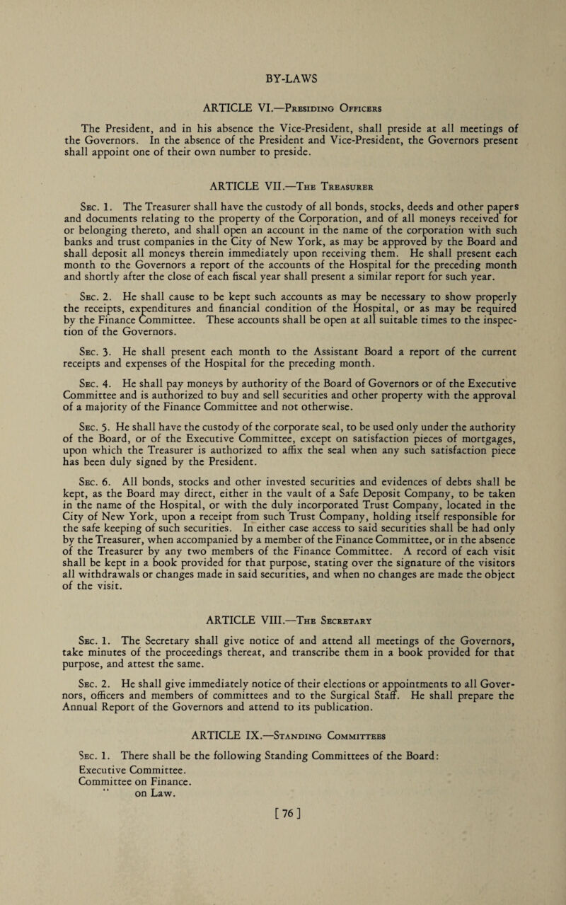 ARTICLE VI.—Presiding Officers The President, and in his absence the Vice-President, shall preside at all meetings of the Governors. In the absence of the President and Vice-President, the Governors present shall appoint one of their own number to preside. ARTICLE VII.—The Treasurer Sec. 1. The Treasurer shall have the custody of all bonds, stocks, deeds and other papers and documents relating to the property of the Corporation, and of all moneys received for or belonging thereto, and shall open an account in the name of the corporation with such banks and trust companies in the City of New York, as may be approved by the Board and shall deposit all moneys therein immediately upon receiving them. He shall present each month to the Governors a report of the accounts of the Hospital for the preceding month and shortly after the close of each fiscal year shall present a similar report for such year. Sec. 2. He shall cause to be kept such accounts as may be necessary to show properly the receipts, expenditures and financial condition of the Hospital, or as may be required by the Finance Committee. These accounts shall be open at all suitable times to the inspec¬ tion of the Governors. Sec. 3. He shall present each month to the Assistant Board a report of the current receipts and expenses of the Hospital for the preceding month. Sec. 4. He shall pay moneys by authority of the Board of Governors or of the Executive Committee and is authorized to buy and sell securities and other property with the approval of a majority of the Finance Committee and not otherwise. Sec. 5- He shall have the custody of the corporate seal, to be used only under the authority of the Board, or of the Executive Committee, except on satisfaction pieces of mortgages, upon which the Treasurer is authorized to affix the seal when any such satisfaction piece has been duly signed by the President. Sec. 6. All bonds, stocks and other invested securities and evidences of debts shall be kept, as the Board may direct, either in the vault of a Safe Deposit Company, to be taken in the name of the Hospital, or with the duly incorporated Trust Company, located in the City of New York, upon a receipt from such Trust Company, holding itself responsible for the safe keeping of such securities. In either case access to said securities shall be had only by the Treasurer, when accompanied by a member of the Finance Committee, or in the absence of the Treasurer by any two members of the Finance Committee. A record of each visit shall be kept in a book provided for that purpose, stating over the signature of the visitors all withdrawals or changes made in said securities, and when no changes are made the object of the visit. ARTICLE VIII.—The Secretary Sec. 1. The Secretary shall give notice of and attend all meetings of the Governors, take minutes of the proceedings thereat, and transcribe them in a book provided for that purpose, and attest the same. Sec. 2. He shall give immediately notice of their elections or appointments to all Gover¬ nors, officers and members of committees and to the Surgical Staff. He shall prepare the Annual Report of the Governors and attend to its publication. ARTICLE IX.—Standing Committees Sec. 1. There shall be the following Standing Committees of the Board: Executive Committee. Committee on Finance, on Law. [76]