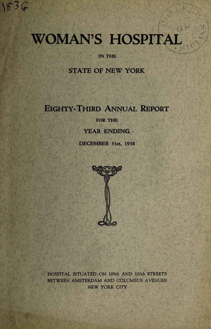 / llXi L' i • \ V • j,( /.1 , V w . , ' '' ., (- \ ! ; jr . f WOMAN’S HOSPITAL v I Sfr* ' Vv * v IN THE STATE OF NEW YORK Eighty-Third Annual Report FOR THE YEAR ENDING DECEMBER 31st, 1938 HOSPITAL SITUATED ON 109th AND 110th STREETS BETWEEN AMSTERDAM AND COLUMBUS AVENUES NEW YORK CITY