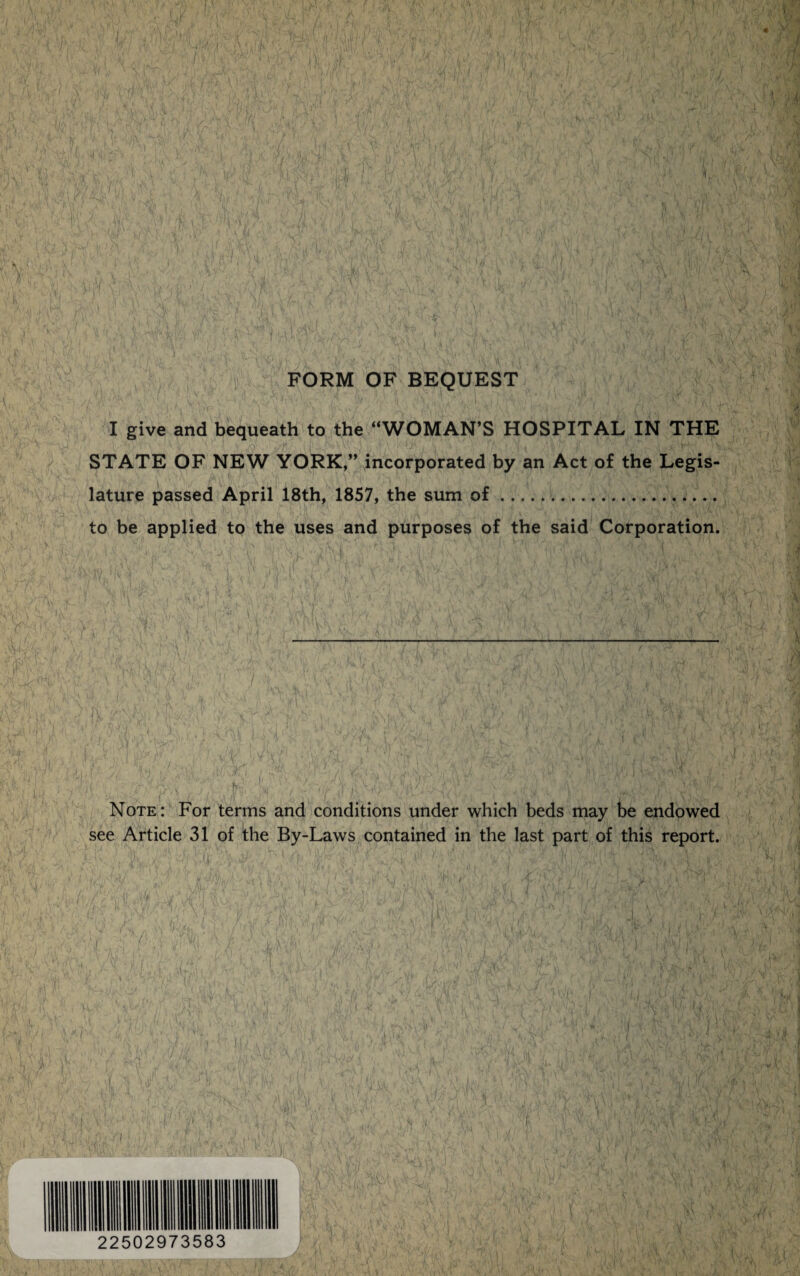 FORM OF BEQUEST I give and bequeath to the “WOMAN’S HOSPITAL IN THE STATE OF NEW YORK,” incorporated by an Act of the Legis¬ lature passed April 18th, 1857, the sum of.. to be applied to the uses and purposes of the said Corporation. ' ' - « , ' ■ >Mv' . ' ‘ ' , \ 1 ‘l L ' Note: For terms and conditions under which beds may be endowed see Article 31 of the By-Laws contained in the last part of this report.