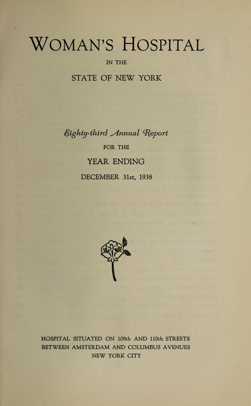 Woman’s Hospital IN THE STATE OF NEW YORK foighty-third ^Annual Report FOR THE YEAR ENDING DECEMBER 31st, 1938 HOSPITAL SITUATED ON 109th AND 110th STREETS BETWEEN AMSTERDAM AND COLUMBUS AVENUES NEW YORK CITY