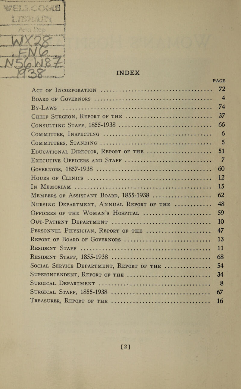 %■? $AA*‘.C . .■■■,fX- & •:-*//  ■;. * , •>• **»*■* Lj's £*.•:%£ ‘4 <*»' * * *.• *•’ -.** .»■»*<!U«C#- * 'A; V*** > >,»yi £ t I s V . -4 v. . 4 < ^ a INDEX Act of Incorporation . Board of Governors . By-Laws . Chief Surgeon, Report of the. Consulting Staff, 1855-1938 . Committee, Inspecting . Committees, Standing. Educational Director, Report of the. Executive Officers and Staff. Governors, 1857-1938 . Hours of Clinics . In Memoriam . Members of Assistant Board, 1855-1938 . Nursing Department, Annual Report of the Officers of the Woman’s Hospital . Out-Patient Department . Personnel Physician, Report of the . Report of Board of Governors. Resident Staff . Resident Staff, 1855-1938 . Social Service Department, Report of the .. Superintendent, Report of the. Surgical Department . Surgical Staff, 1855-1938 . Treasurer, Report of the . PAGE 72 4 74 37 66 6 5 51 7 60 12 15 62 48 59 10 47 13 11 68 54 34 8 67 16 [2]