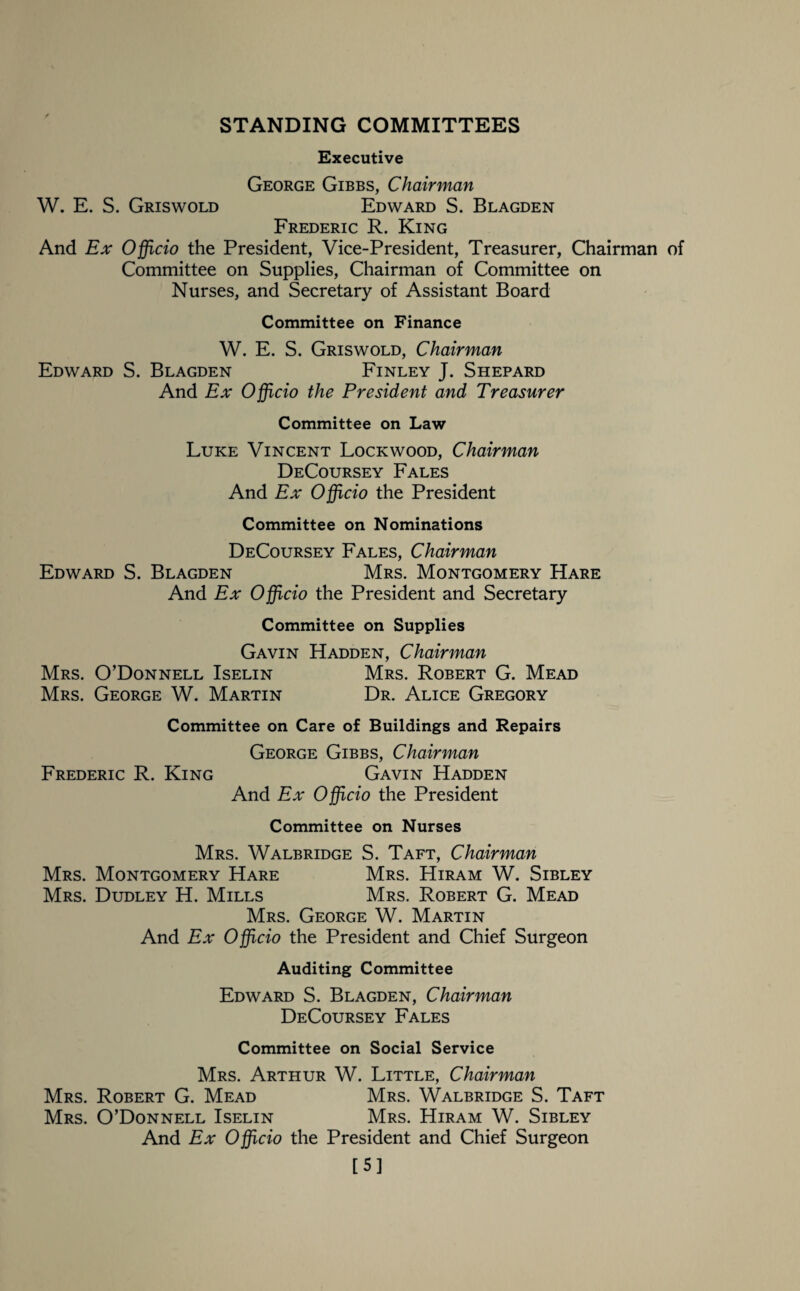 STANDING COMMITTEES Executive George Gibbs, Chairman W. E. S. Griswold Edward S. Blagden Frederic R. King And Ex Officio the President, Vice-President, Treasurer, Chairman of Committee on Supplies, Chairman of Committee on Nurses, and Secretary of Assistant Board Committee on Finance W. E. S. Griswold, Chairman Edward S. Blagden Finley J. Shepard And Ex Officio the President and Treasurer Committee on Law Luke Vincent Lockwood, Chairman DeCoursey Fales And Ex Officio the President Committee on Nominations DeCoursey Fales, Chairman Edward S. Blagden Mrs. Montgomery Hare And Ex Officio the President and Secretary Committee on Supplies Gavin Hadden, Chairman Mrs. O’Donnell Iselin Mrs. Robert G. Mead Mrs. George W. Martin Dr. Alice Gregory Committee on Care of Buildings and Repairs George Gibbs, Chairman Frederic R. King Gavin Hadden And Ex Officio the President Committee on Nurses Mrs. Walbridge S. Taft, Chairman Mrs. Montgomery Hare Mrs. Hiram W. Sibley Mrs. Dudley H. Mills Mrs. Robert G. Mead Mrs. George W. Martin And Ex Officio the President and Chief Surgeon Auditing Committee Edward S. Blagden, Chairman DeCoursey Fales Committee on Social Service Mrs. Arthur W. Little, Chairman Mrs. Robert G. Mead Mrs. Walbridge S. Taft Mrs. O’Donnell Iselin Mrs. Hiram W. Sibley And Ex Officio the President and Chief Surgeon [5]