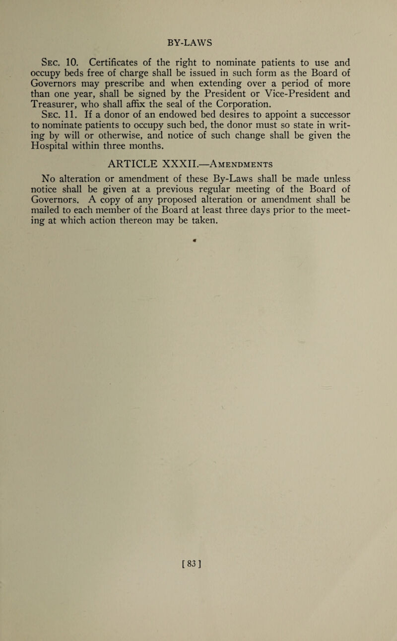 Sec. 10. Certificates of the right to nominate patients to use and occupy beds free of charge shall be issued in such form as the Board of Governors may prescribe and when extending over a period of more than one year, shall be signed by the President or Vice-President and Treasurer, who shall affix the seal of the Corporation. Sec. 11. If a donor of an endowed bed desires to appoint a successor to nominate patients to occupy such bed, the donor must so state in writ¬ ing by will or otherwise, and notice of such change shall be given the Hospital within three months. ARTICLE XXXII.—Amendments No alteration or amendment of these By-Laws shall be made unless notice shall be given at a previous regular meeting of the Board of Governors. A copy of any proposed alteration or amendment shall be mailed to each member of the Board at least three days prior to the meet¬ ing at which action thereon may be taken. « [83]