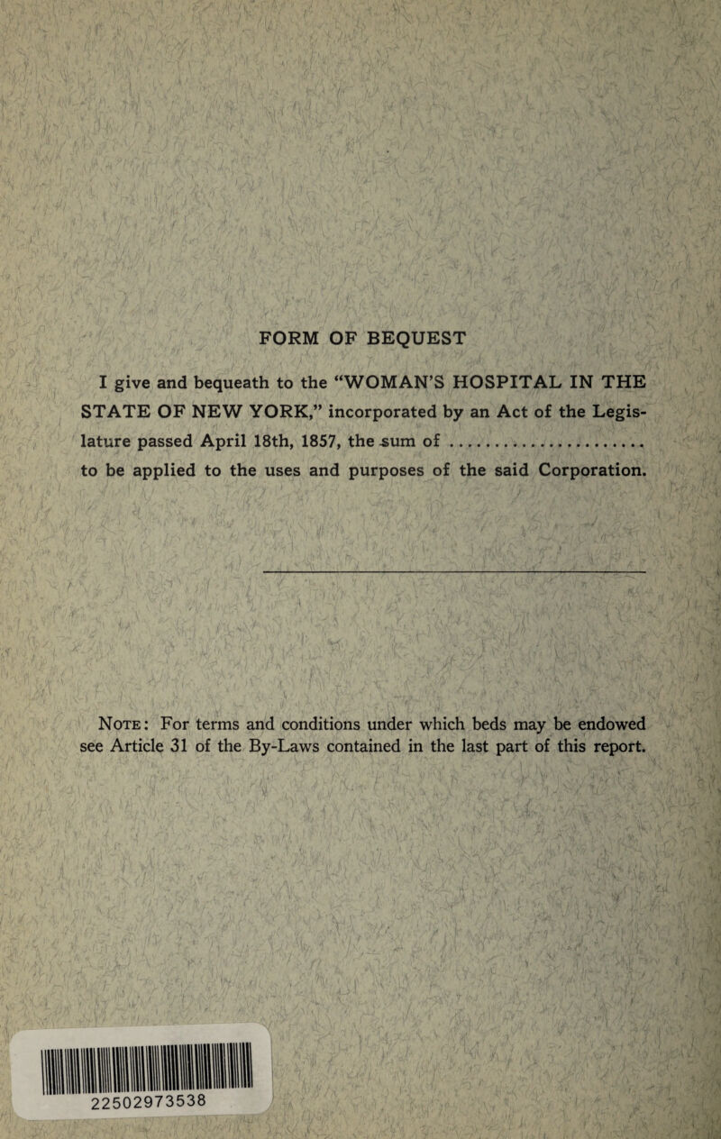 FORM OF BEQUEST I give and bequeath to the “WOMAN’S HOSPITAL IN THE STATE OF NEW YORK,,, incorporated by an Act of the Legis¬ lature passed April 18th, 1857, the .sum of. to be applied to the uses and purposes of the said Corporation. Note: For terms and conditions under which beds may be endowed see Article 31 of the By-Laws contained in the last part of this report.