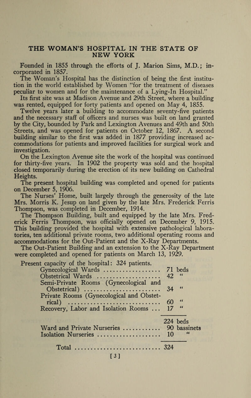 THE WOMAN’S HOSPITAL IN THE STATE OF NEW YORK Founded in 1855 through the efforts of J. Marion Sims, M.D.; in¬ corporated in 1857. The Woman’s Hospital has the distinction of being the first institu¬ tion in the world established by Women “for the treatment of diseases peculiar to women and for the maintenance of a Lying-In Hospital.” Its first site was at Madison Avenue and 29th Street, where a building was rented, equipped for forty patients and opened on May 4, 1855. Twelve years later a building to accommodate seventy-five patients and the necessary staff of officers and nurses was built on land granted by the City, bounded by Park and Lexington Avenues and 49th and 50th Streets, and was opened for patients on October 12, 1867. A second building similar to the first was added in 1877 providing increased ac¬ commodations for patients and improved facilities for surgical work and investigation. On the Lexington Avenue site the work of the hospital was continued for thirty-five years. In 1902 the property was sold and the hospital closed temporarily during the erection of its new building on Cathedral Heights. The present hospital building was completed and opened for patients on December 5, 1906. The Nurses’ Home, built largely through the generosity of the late Mrs. Morris K. Jesup on land given by the late Mrs. Frederick Ferris Thompson, was completed in December, 1914. The Thompson Building, built and equipped by the late Mrs. Fred¬ erick Ferris Thompson, was officially opened on December 9, 1915. This building provided the hospital with extensive pathological labora¬ tories, ten additional private rooms, two additional operating rooms and accommodations for the Out-Patient and the X-Ray Departments. The Out-Patient Building and an extension to the X-Ray Department were completed and opened for patients on March 13, 1929. Present capacity of the hospital: 324 patients. Gynecological Wards . 71 beds Obstetrical Wards . 42 “ Semi-Private Rooms (Gynecological and Obstetrical) . 34 “ Private Rooms (Gynecological and Obstet¬ rical) . 60 “ Recovery, Labor and Isolation Rooms ... 17 “ 224 beds Ward and Private Nurseries. 90 bassinets Isolation Nurseries. 10 “ Total. 324 [3]