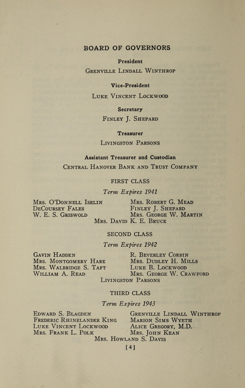 BOARD OF GOVERNORS President Grenville Lindall Winthrop Vice-President Luke Vincent Lockwood Secretary Finley J. Shepard Treasurer Livingston Parsons Assistant Treasurer and Custodian Central Hanover Bank and Trust Company FIRST CLASS Term Expires 1941 Mrs. O’Donnell Iselin DeCoursey Fales W. E. S. Griswold Mrs. Robert G. Mead Finley J. Shepard Mrs. George W. Martin Mrs. David K. E. Bruce SECOND CLASS Term Expires 1942 Gavin Hadden Mrs. Montgomery Hare Mrs. Walbridge S. Taft William A. Read R. Beverley Corbin Mrs. Dudley H. Mills Luke B. Lockwood Mrs. George W. Crawford Livingston Parsons THIRD CLASS Term Expires 1943 Edward S. Blagden Frederic Rhinelander King Luke Vincent Lockwood Mrs. Frank L. Polk King Marion Sims Wyeth Alice Gregory, M.D. Mrs. John Kean Grenville Lindall Winthrop Mrs. Howland S. Davis [4]