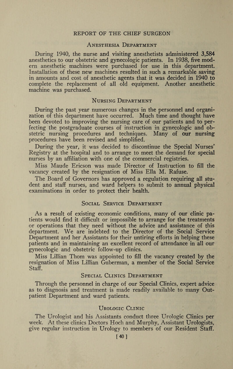 Anesthesia Department During 1940, the nurse and visiting anesthetists administered 3,584 anesthetics to our obstetric and gynecologic patients. In 1938, five mod¬ ern anesthetic machines were purchased for use in this department. Installation of these new machines resulted in such a remarkable saving in amounts and cost of anesthetic agents that it was decided in 1940 to complete the replacement of all old equipment. Another anesthetic machine was purchased. Nursing Department During the past year numerous changes in the personnel and organi¬ zation of this department have occurred. Much time and thought have been devoted to improving the nursing care of our patients and to per¬ fecting the postgraduate courses of instruction in gynecologic and ob¬ stetric nursing procedures and techniques. Many of our nursing procedures have been revised and simplified. During the year, it was decided to discontinue the Special Nurses’ Registry at the hospital and to arrange to meet the demand for special nurses by an affiliation with one of the commercial registries. Miss Maude Ericson was made Director of Instruction to fill the vacancy created by the resignation of Miss Ella M. Rafuse. The Board of Governors has approved a regulation requiring all stu¬ dent and staff nurses, and ward helpers to submit to annual physical examinations in order to protect their health. Social Service Department As a result of existing economic conditions, many of our clinic pa¬ tients would find it difficult or impossible to arrange for the treatments or operations that they need without the advice and assistance of this department. We are indebted to the Director of the Social Service Department and her Assistants for their untiring efforts in helping these patients and in maintaining an excellent record of attendance in all our gynecologic and obstetric follow-up clinics. Miss Lillian Thom was appointed to fill the vacancy created by the resignation of Miss Lillian Guberman, a member of the Social Service Staff. Special Clinics Department Through the personnel in charge of our Special Clinics, expert advice as to diagnosis and treatment is made readily available to many Out¬ patient Department and ward patients. Urologic Clinic The Urologist and his Assistants conduct three Urologic Clinics per week. At these clinics Doctors Hoch and Murphy, Assistant Urologists, give regular instruction in Urology to members of our Resident Staff. [40]
