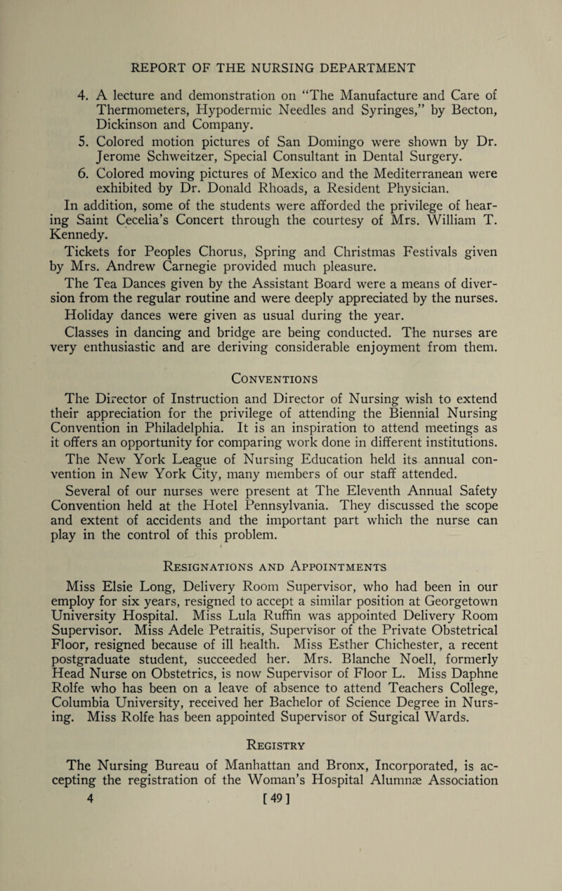 4. A lecture and demonstration on “The Manufacture and Care of Thermometers, Hypodermic Needles and Syringes,” by Becton, Dickinson and Company. 5. Colored motion pictures of San Domingo were shown by Dr. Jerome Schweitzer, Special Consultant in Dental Surgery. 6. Colored moving pictures of Mexico and the Mediterranean were exhibited by Dr. Donald Rhoads, a Resident Physician. In addition, some of the students were afforded the privilege of hear¬ ing Saint Cecelia’s Concert through the courtesy of Mrs. William T. Kennedy. Tickets for Peoples Chorus, Spring and Christmas Festivals given by Mrs. Andrew Carnegie provided much pleasure. The Tea Dances given by the Assistant Board were a means of diver¬ sion from the regular routine and were deeply appreciated by the nurses. Holiday dances were given as usual during the year. Classes in dancing and bridge are being conducted. The nurses are very enthusiastic and are deriving considerable enjoyment from them. Conventions The Director of Instruction and Director of Nursing wish to extend their appreciation for the privilege of attending the Biennial Nursing Convention in Philadelphia. It is an inspiration to attend meetings as it offers an opportunity for comparing work done in different institutions. The New York League of Nursing Education held its annual con¬ vention in New York City, many members of our staff attended. Several of our nurses were present at The Eleventh Annual Safety Convention held at the Hotel Pennsylvania. They discussed the scope and extent of accidents and the important part which the nurse can play in the control of this problem. i Resignations and Appointments Miss Elsie Long, Delivery Room Supervisor, who had been in our employ for six years, resigned to accept a similar position at Georgetown University Hospital. Miss Lula Ruffin was appointed Delivery Room Supervisor. Miss Adele Petraitis, Supervisor of the Private Obstetrical Floor, resigned because of ill health. Miss Esther Chichester, a recent postgraduate student, succeeded her. Mrs. Blanche Noell, formerly Head Nurse on Obstetrics, is now Supervisor of Floor L. Miss Daphne Rolfe who has been on a leave of absence to attend Teachers College, Columbia University, received her Bachelor of Science Degree in Nurs¬ ing. Miss Rolfe has been appointed Supervisor of Surgical Wards. Registry The Nursing Bureau of Manhattan and Bronx, Incorporated, is ac¬ cepting the registration of the Woman’s Hospital Alumnae Association 4 [49]