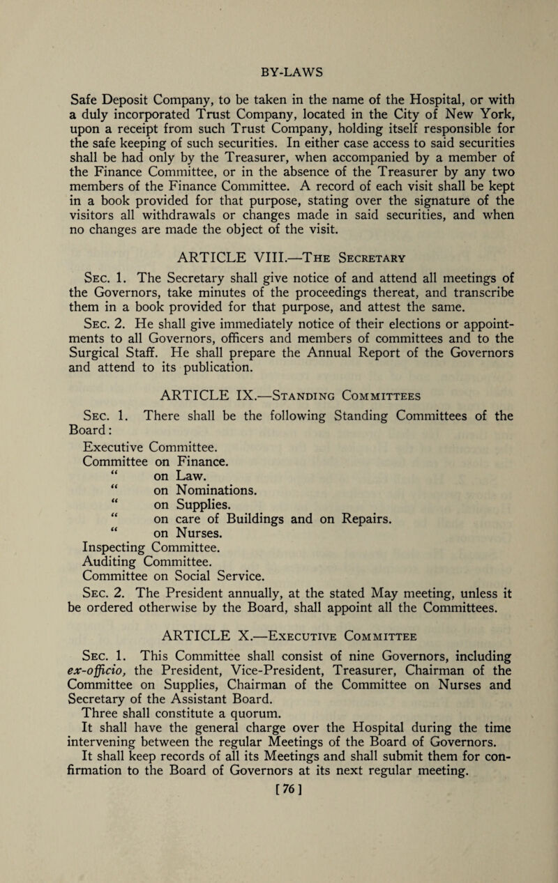 Safe Deposit Company, to be taken in the name of the Hospital, or with a duly incorporated Trust Company, located in the City of New York, upon a receipt from such Trust Company, holding itself responsible for the safe keeping of such securities. In either case access to said securities shall be had only by the Treasurer, when accompanied by a member of the Finance Committee, or in the absence of the Treasurer by any two members of the Finance Committee. A record of each visit shall be kept in a book provided for that purpose, stating over the signature of the visitors all withdrawals or changes made in said securities, and when no changes are made the object of the visit. ARTICLE VIII.—The Secretary Sec. 1. The Secretary shall give notice of and attend all meetings of the Governors, take minutes of the proceedings thereat, and transcribe them in a book provided for that purpose, and attest the same. Sec. 2. He shall give immediately notice of their elections or appoint¬ ments to all Governors, officers and members of committees and to the Surgical Staff. He shall prepare the Annual Report of the Governors and attend to its publication. ARTICLE IX.—Standing Committees Sec. 1. There shall be the following Standing Committees of the Board: Executive Committee. Committee on Finance. “ on Law. “ on Nominations. “ on Supplies. “ on care of Buildings and on Repairs. “ on Nurses. Inspecting Committee. Auditing Committee. Committee on Social Service. Sec. 2. The President annually, at the stated May meeting, unless it be ordered otherwise by the Board, shall appoint all the Committees. ARTICLE X.—Executive Committee Sec. 1. This Committee shall consist of nine Governors, including ex-officio, the President, Vice-President, Treasurer, Chairman of the Committee on Supplies, Chairman of the Committee on Nurses and Secretary of the Assistant Board. Three shall constitute a quorum. It shall have the general charge over the Hospital during the time intervening between the regular Meetings of the Board of Governors. It shall keep records of all its Meetings and shall submit them for con¬ firmation to the Board of Governors at its next regular meeting. [76]