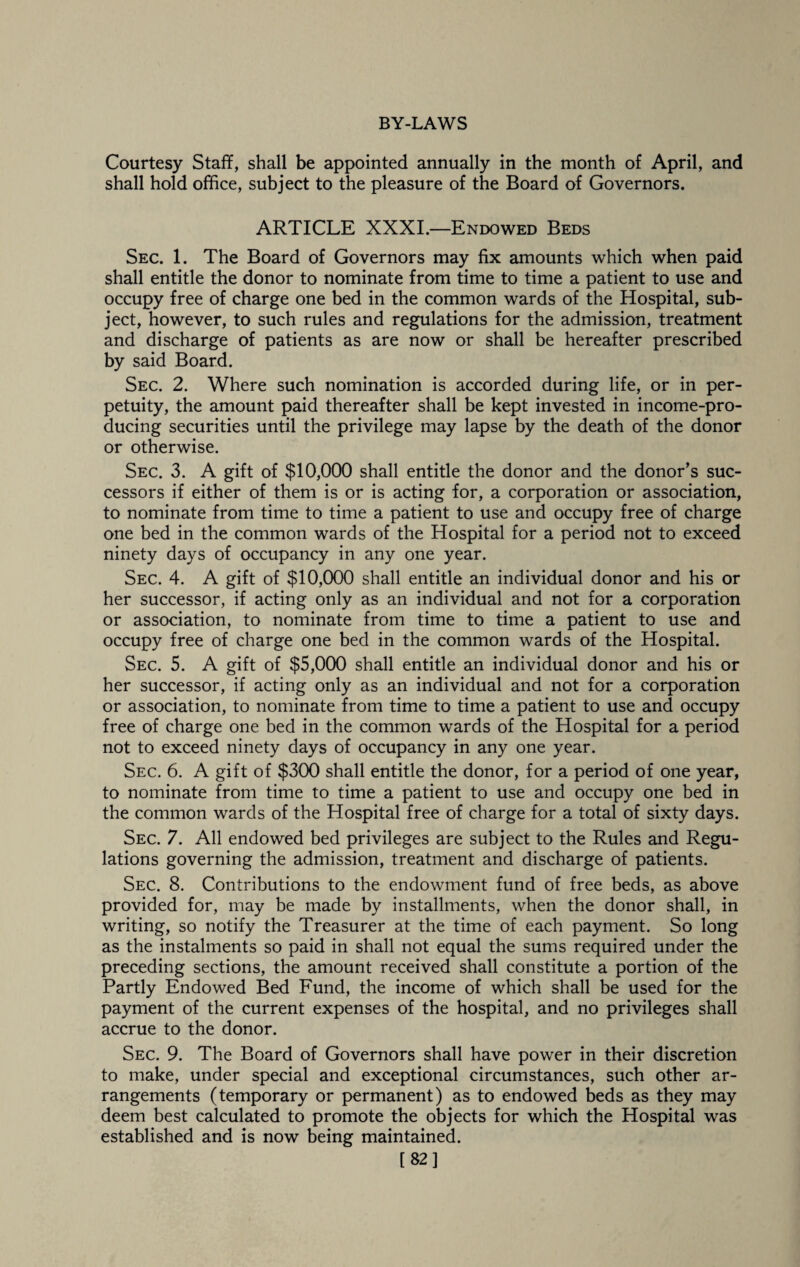 Courtesy Staff, shall be appointed annually in the month of April, and shall hold office, subject to the pleasure of the Board of Governors. ARTICLE XXXI.—Endowed Beds Sec. 1. The Board of Governors may fix amounts which when paid shall entitle the donor to nominate from time to time a patient to use and occupy free of charge one bed in the common wards of the Hospital, sub¬ ject, however, to such rules and regulations for the admission, treatment and discharge of patients as are now or shall be hereafter prescribed by said Board. Sec. 2. Where such nomination is accorded during life, or in per¬ petuity, the amount paid thereafter shall be kept invested in income-pro¬ ducing securities until the privilege may lapse by the death of the donor or otherwise. Sec. 3. A gift of $10,000 shall entitle the donor and the donor’s suc¬ cessors if either of them is or is acting for, a corporation or association, to nominate from time to time a patient to use and occupy free of charge one bed in the common wards of the Hospital for a period not to exceed ninety days of occupancy in any one year. Sec. 4. A gift of $10,000 shall entitle an individual donor and his or her successor, if acting only as an individual and not for a corporation or association, to nominate from time to time a patient to use and occupy free of charge one bed in the common wards of the Hospital. Sec. 5. A gift of $5,000 shall entitle an individual donor and his or her successor, if acting only as an individual and not for a corporation or association, to nominate from time to time a patient to use and occupy free of charge one bed in the common wards of the Hospital for a period not to exceed ninety days of occupancy in any one year. Sec. 6. A gift of $300 shall entitle the donor, for a period of one year, to nominate from time to time a patient to use and occupy one bed in the common wards of the Hospital free of charge for a total of sixty days. Sec. 7. All endowed bed privileges are subject to the Rules and Regu¬ lations governing the admission, treatment and discharge of patients. Sec. 8. Contributions to the endowment fund of free beds, as above provided for, may be made by installments, when the donor shall, in writing, so notify the Treasurer at the time of each payment. So long as the instalments so paid in shall not equal the sums required under the preceding sections, the amount received shall constitute a portion of the Partly Endowed Bed Fund, the income of which shall be used for the payment of the current expenses of the hospital, and no privileges shall accrue to the donor. Sec. 9. The Board of Governors shall have power in their discretion to make, under special and exceptional circumstances, such other ar¬ rangements (temporary or permanent) as to endowed beds as they may deem best calculated to promote the objects for which the Hospital was established and is now being maintained. [82]