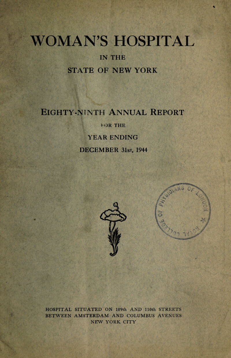 WOMAN’S HOSPITAL IN THE STATE OF NEW YORK Eighty-ninth Annual Report TOR THE YEAR ENDING DECEMBER 31st, 1944 HOSPITAL SITUATED ON 109th AND 110th STREETS BETWEEN AMSTERDAM AND COLUMBUS AVENUES NEW YORK CITY