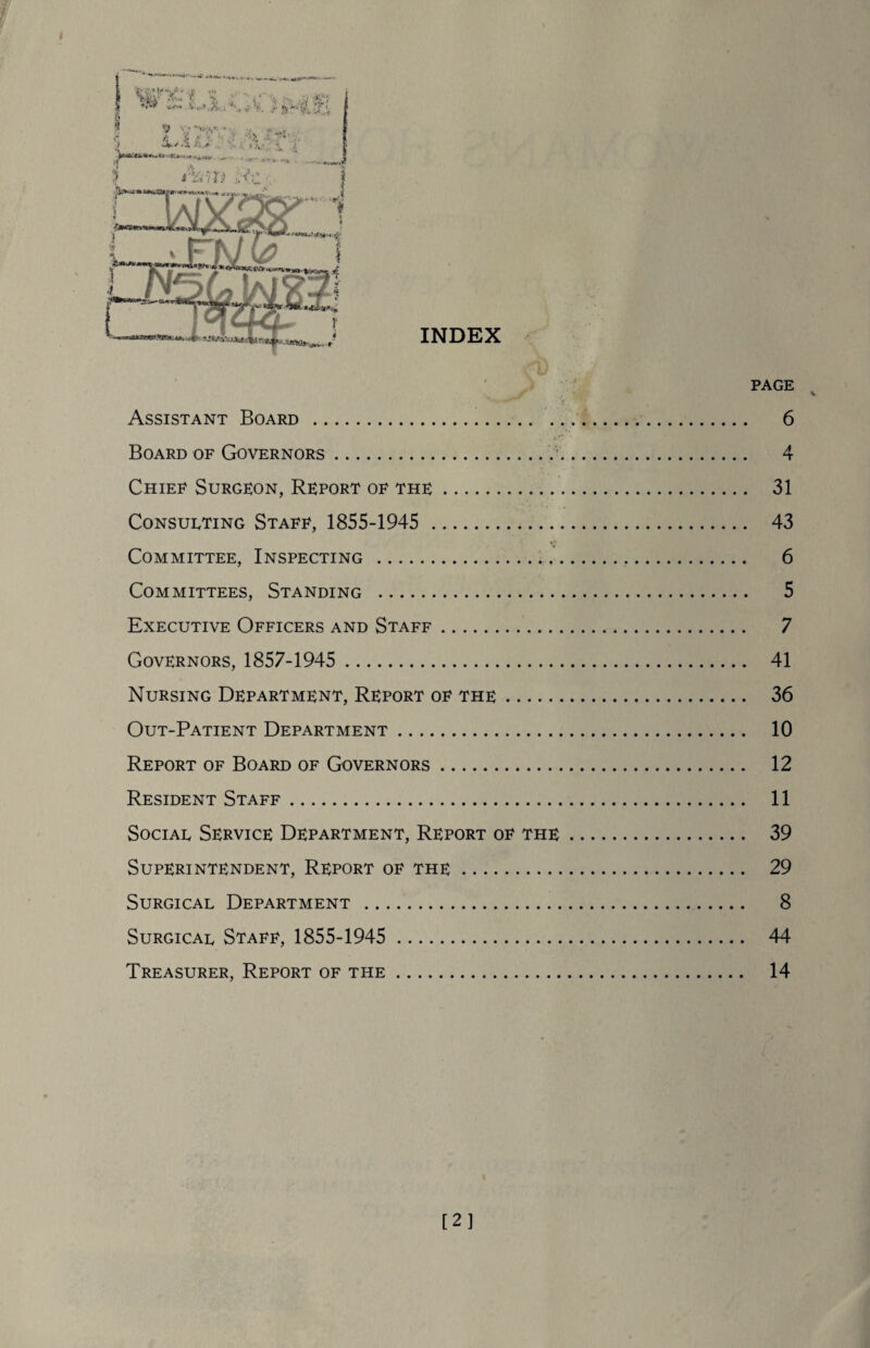 Assistant Board . 6 Board of Governors. 4 Chief Surgeon, Report of the. 31 Consulting Staff, 1855-1945 . 43 Committee, Inspecting . 6 Committees, Standing . 5 Executive Officers and Staff. 7 Governors, 1857-1945 . 41 Nursing Department, Report of the. 36 Out-Patient Department. 10 Report of Board of Governors. 12 Resident Staff. 11 Social Service Department, Report of the. 39 Superintendent, Report of the. 29 Surgical Department . 8 Surgical Staff, 1855-1945 . 44 Treasurer, Report of the. 14 [2]