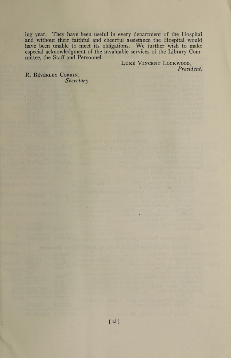 ing year. They have been useful in every department of the Hospital and without their faithful and cheerful assistance the Hospital would have been unable to meet its obligations. We further wish to make especial acknowledgment of the invaluable services of the Library Com¬ mittee, the Staff and Personnel. Luke Vincent Lockwood, President. R. Bevereey Corbin, Secretary. [13]