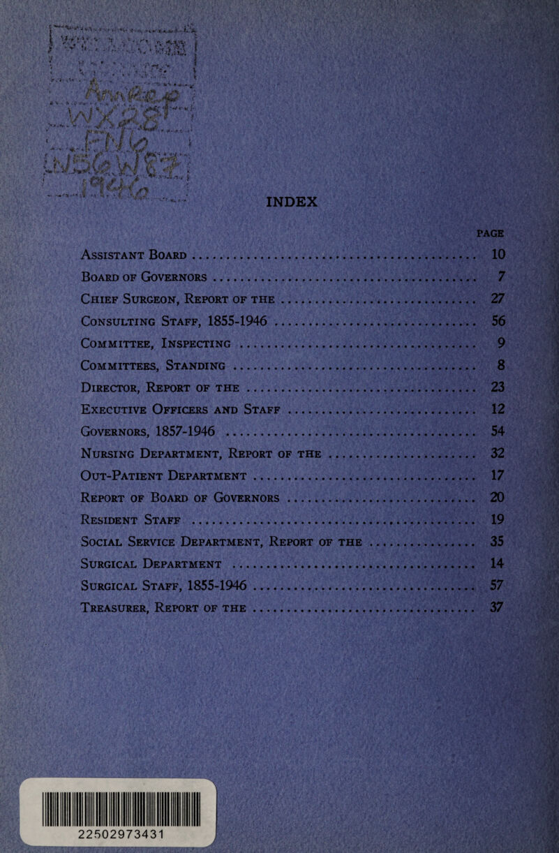 PAGE Assistant Board. 10 Board of Governors. 7 Chief Surgeon, Report of the. 27 Consulting Staff, 1855-1946 . 56 Committee, Inspecting . 9 Committees, Standing. 8 Director, Report of the. 23 Executive Officers and Staff. 12 Governors, 1857-1946 . 54 Nursing Department, Report of the. 32 Out-Patient Department. 17 Report of Board of Governors. 20 Resident Staff . 19 Social Service Department, Report of the. 35 Surgical Department . 14 Surgical Staff, 1855-1946 . 57 Treasurer, Report of the. 37 r L j 22502973431