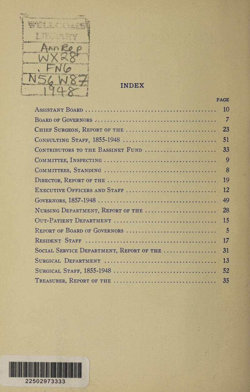 INDEX PAGE Assistant Board. 10 Board of Governors .. 7 Chief Surgeon, Report of the. 23 Consulting Staff, 1855-1948 . 51 Contributors to the Bassinet Fund. 33 Committee, Inspecting. 9 Committees, Standing. 8 Director, Report of the. 19 Executive Officers and Staff. 12 Governors, 1857-1948 . 49 Nursing Department, Report of the. 28 Out-Patient Department. 15 Report of Board of Governors. 5 Resident Staff . 17 Social Service Department, Report of the. 31 Surgical Department . 13 Surgical Staff, 1855-1948 . 52 Treasurer, Report of the. 35 22502973333