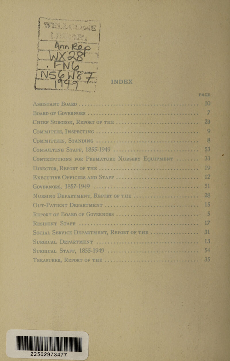 Assistant Board.. Board OF Governors. Chief Surgeon, Report of the. Committee, Inspecting. Committees, Standing... Consulting Staff, 1855-1949 . Contributions for Premature N^ursery Equipment Director, Report of the. Executive Officers and Staff. Governors, 1857-1949 ... Nursing Department, Report of the.. Out-Patient Department .... Report of Board of Governors.* Resident Staff . Social Service Department, Report of the. Surgical Department . Surgical Staff, 1855-1949 . Treasurer, Report of the. 22502973477 J T