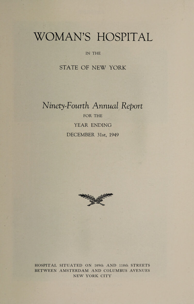 WOMAN’S HOSPITAL IN THE STATE OF NEW YORK Ninety'Fourth Annual Report FOR THE YEAR ENDING DECEMBER 31st, 1949 HOSPITAL SITUATED ON 109th AND 110th STREETS BETWEEN AMSTERDAM AND COLUMBUS AVENUES NEW YORK CITY