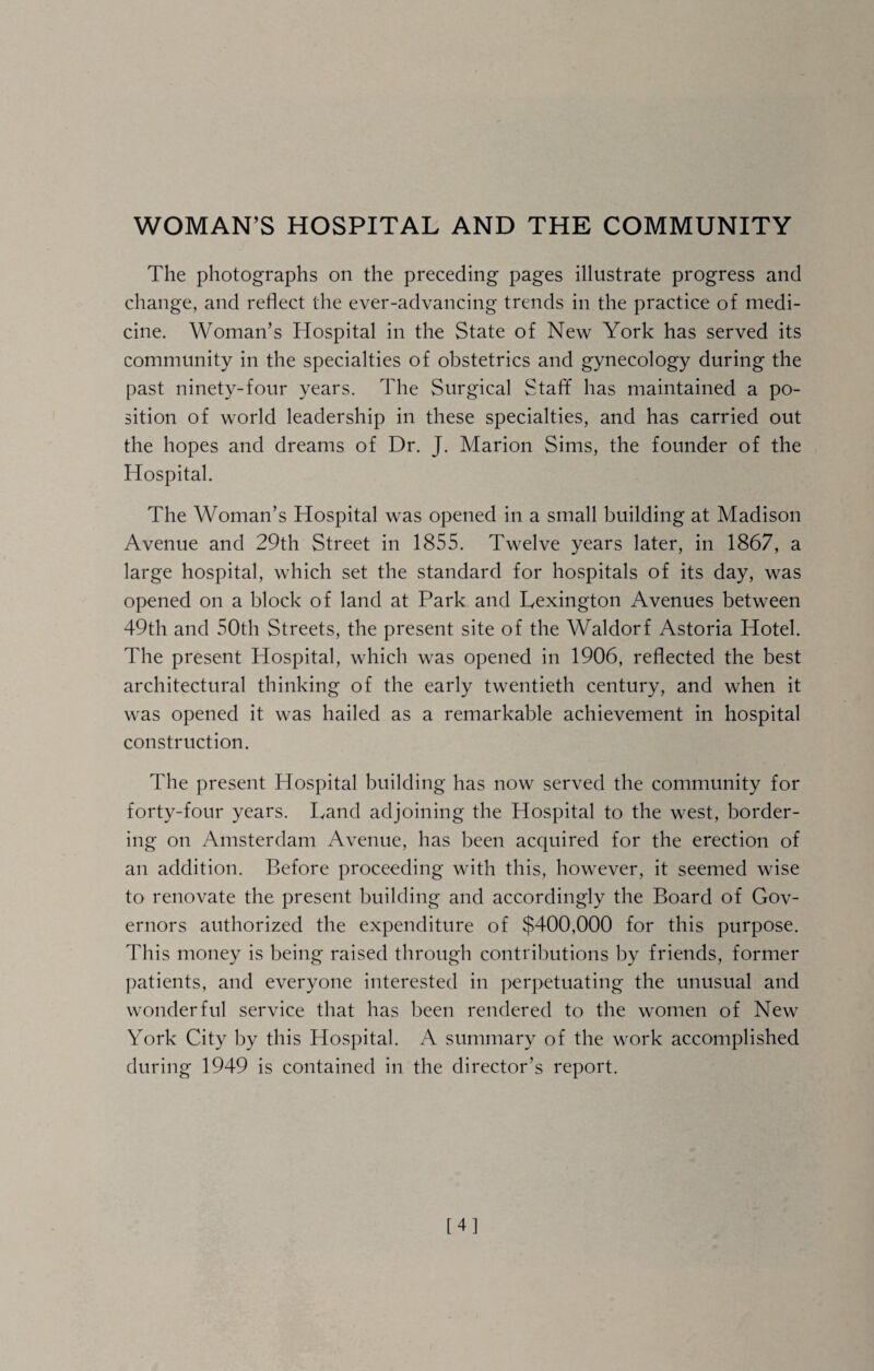 WOMAN’S HOSPITAL AND THE COMMUNITY The photographs on the preceding pages illustrate progress and change, and reflect the ever-advancing trends in the practice of medi¬ cine. Woman’s Hospital in the State of New York has served its community in the specialties of obstetrics and gynecology during the past ninety-four years. The Surgical Staff has maintained a po¬ sition of world leadership in these specialties, and has carried out the hopes and dreams of Dr. J. Marion Sims, the founder of the Hospital. The Woman’s Hospital was opened in a small building at Madison Avenue and 29th Street in 1855. Twelve years later, in 1867, a large hospital, which set the standard for hospitals of its day, was opened on a block of land at Park and Lexington Avenues between 49th and 50th Streets, the present site of the Waldorf Astoria Hotel. The present Hospital, which was opened in 1906, reflected the best architectural thinking of the early twentieth century, and when it was opened it was hailed as a remarkable achievement in hospital construction. The present Hospital building has now served the community for forty-four years. Land adjoining the Hospital to the west, border¬ ing on Amsterdam Avenue, has been acquired for the erection of an addition. Before proceeding with this, however, it seemed wise to renovate the present building and accordingly the Board of Gov¬ ernors authorized the expenditure of $400,000 for this purpose. This money is being raised through contributions by friends, former patients, and everyone interested in perpetuating the unusual and wonderful service that has been rendered to the women of New York City by this Hospital. A summary of the work accomplished during 1949 is contained in the director’s report. [4]