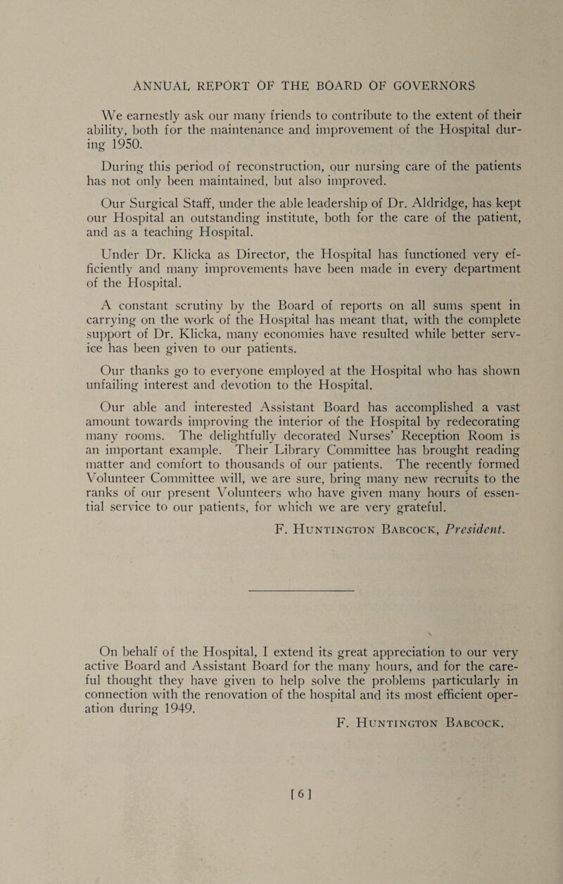 ANNUAL REPORT OF THE BOARD OF GOVERNORS We earnestly ask our many friends to contribute to the extent of their ability, both for the maintenance and improvement of the Hospital dur¬ ing 1950. During this period of reconstruction, our nursing care of the patients has not only been maintained, but also improved. Our Surgical Staff, under the able leadership of Dr. Aldridge, has kept our Hospital an outstanding institute, both for the care of the patient, and as a teaching Hospital. Under Dr. Klicka as Director, the Hospital has functioned very ef¬ ficiently and many improvements have been made in every department of the Hospital. A constant scrutiny by the Board of reports on all sums spent in carrying on the work of the Hospital has meant that, with the complete support of Dr. Klicka, many economies have resulted while better serv¬ ice has been given to our patients. Our thanks go to everyone employed at the Hospital who has shown unfailing interest and devotion to the Hospital. Our able and interested Assistant Board has accomplished a vast amount towards improving the interior of the Hospital by redecorating many rooms. The delightfully decorated Nurses’ Reception Room is an important example. Their Library Committee has brought reading matter and comfort to thousands of our patients. The recently formed Volunteer Committee will, we are sure, bring many new recruits to the ranks of our present Volunteers who have given many hours of essen¬ tial service to our patients, for which we are very grateful. F. Huntington Babcock, President. On behalf of the Hospital, I extend its great appreciation to our very active Board and Assistant Board for the many hours, and for the care¬ ful thought they have given to help solve the problems particularly in connection with the renovation of the hospital and its most efficient oper¬ ation during 1949. F. Huntington Babcock. [6]