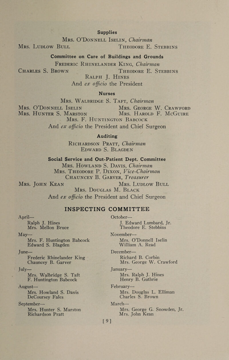 Supplies Mrs. O’Donnell Iselin, Chairman Mrs. Ludlow Bull Theodore E. Stebbins Committee on Care of Buildings and Grounds Frederic Rhinelander King, Chairman Charles S. Brown Theodore E. Stebbins Ralph J. Hines And ex officio the President Nurses Mrs. Walbridge S. Taft, Chairman Mrs. O’Donnell Iselin Mrs. George W. Crawford Mrs. Hunter S. Marston Mrs. Harold F. McGuire Mrs. F. Huntington Babcock And ex officio the President and Chief Surgeon Auditing Richardson Pratt, Chairman Edward S. Blagden Social Service and Out-Patient Dept. Committee Mrs. Howland S. Davis, Chairman Mrs. Theodore P. Dixon, Vice-Chairman Chauncey B. Garver, Treasurer Mrs. John Kean Mrs. Ludlow Bull Mrs. Douglas M. Black And ex officio the President and Chief Surgeon INSPECTING COMMITTEE April— Ralph J. Hines Mrs. Mellon Bruce May—■ Mrs. F. Huntington Babcock Edward S. Blagden June— Frederic Rhinelander King Chauncey B. Garver July- Mrs. Walbridge S. Taft F. Huntington Babcock August— Mrs. Howland S. Davis DeCoursey Fales September— Mrs. Hunter S. Marston Richardson Pratt October— J. Edward Lumbard, Jr. Theodore E. Stebbins November— Mrs. O’Donnell Iselin William A. Read December— Richard B. Corbin Mrs. George W. Crawford January— Mrs. Ralph J. Hines Henry B. Guthrie February— Mrs. Douglas L. Elliman Charles S. Brown March— Mrs. George G. Snowden, Jr. Mrs. John Kean [9]