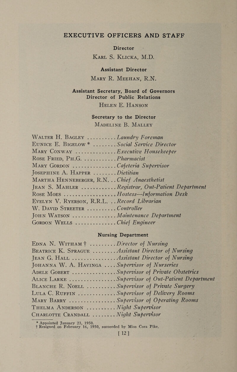 EXECUTIVE OFFICERS AND STAFF Director Karl S. Klicka, M.D. Assistant Director Mary R. Meehan, R.N. Assistant Secretary, Board of Governors Director of Public Relations Helen E. Hanson Secretary to the Director Madeline B. Malley Walter H. Bag ley.Laundry Foreman Eunice E. Bigelow *.Social Service Director Mary Conway .Executive Housekeeper Rose Fried, Ph.G.Pharmacist Mary Gordon.Cajeteria Supervisor Josephine A. Happer.Dietitian Martha Henneberger, R.N. .. Chief Anaesthetist Jean S. Mahler.Registrar, Out-Patient Department Rose Moes.Hostess—Information Desk Evelyn V. Ryerson, R.R.L. .. Record Librarian W. David Streeter.Controller John Watson.Maintenance Department Gordon Wells.Chief Engineer Nursing Department Edna N. With am f .Director of Nursing Beatrice K. Sprague.Assistant Director of Nursing Jean G. Hall.Assistant Director of Nursing Johanna W. A. Havinga .... Supervisor of Nurseries Adele Gobert.Supervisor of Private Obstetrics Alice Larke.Supervisor of Out-Patient Department Blanche R. Noell.Supervisor of Private Surgery Lula C. Ruffin.Supervisor of Delivery Rooms Mary Barry.Supervisor of Operating Rooms Thelma Anderson .Night Supervisor Charlotte Crandall.Night Supervisor * Appointed January 23, 1950. t Resigned on February 16, 1950, succeeded by Miss Cora Pike. [ 12]