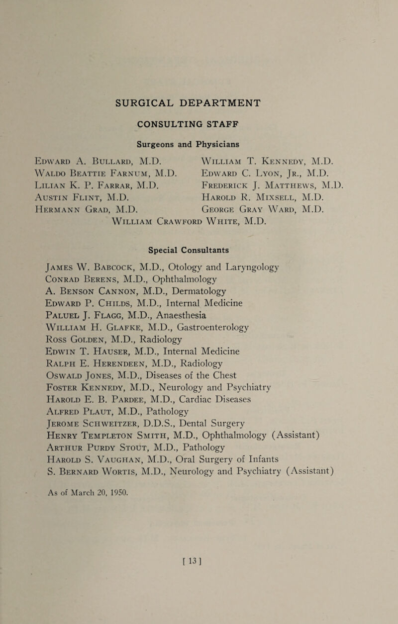 CONSULTING STAFF Surgeons and Physicians Edward A. Bullard, M.D. Waldo Beattie Farnum, M.D. Lilian K. P. Farrar, M.D. Austin Flint, M.D. Hermann Grad, M.D. William T. Kennedy, M.D. Edward C. Lyon, Jr., M.D. Frederick J. Matthews, M.D. Harold R. Mixsell, M.D. George Gray Ward, M.D. William Crawford White, M.D. Special Consultants James W. Babcock, M.D., Otology and Laryngology Conrad Berens, M.D., Ophthalmology A. Benson Cannon, M.D., Dermatology Edward P. Childs, M.D., Internal Medicine Paluel J. Flagg, M.D., Anaesthesia William H. Glafke, M.D., Gastroenterology Ross Golden, M.D., Radiology Edwin T. Hauser, M.D., Internal Medicine Ralph E. Herendeen, M.D., Radiology Oswald Jones, M.D., Diseases of the Chest Foster Kennedy, M.D., Neurology and Psychiatry Harold E. B. Pardee, M.D., Cardiac Diseases Alfred Plaut, M.D., Pathology Jerome Schweitzer, D.D.S., Dental Surgery Henry Templeton Smith, M.D., Ophthalmology (Assistant) Arthur Purdy Stout, M.D., Pathology Harold S. Vaughan, M.D., Oral Surgery of Infants S. Bernard Wortis, M.D., Neurology and Psychiatry (Assistant)