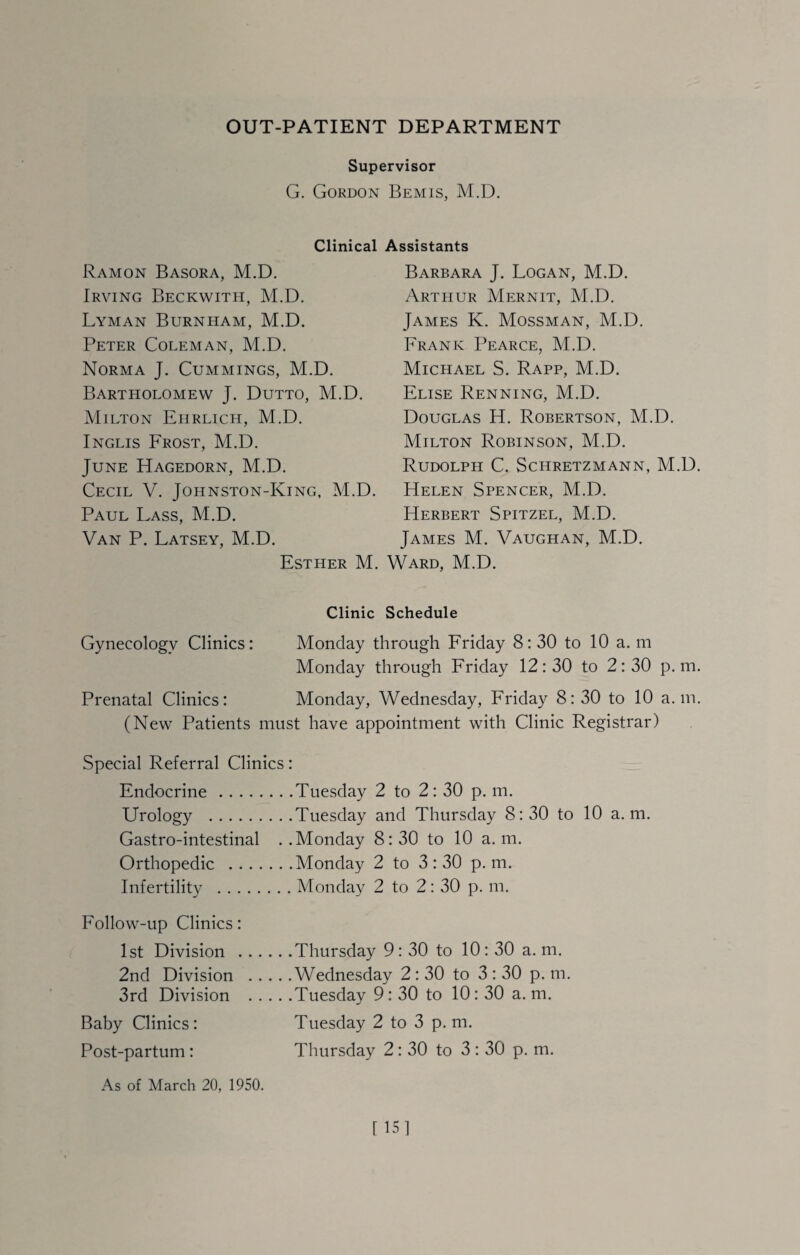 OUT-PATIENT DEPARTMENT Supervisor G. Gordon Bemis, M.D. Clinical Assistants Ramon Basora, M.D. Irving Beckwith, M.D. Lyman Burnham, M.D. Peter Coleman, M.D. Norma J. Cummings, M.D. Bartholomew J. Dutto, M.D. Milton Ehrlich, M.D. Inglis Frost, M.D. June Hagedorn, M.D. Cecil V. Johnston-King, M.D. Paul Lass, M.D. Van P. Latsey, M.D. Esther M. Barbara J. Logan, M.D. Arthur Mernit, M.D. James K. Mossman, M.D. Frank Pearce, M.D. Michael S. Rapp, M.D. Elise Renning, M.D. Douglas H. Robertson, M.D. Milton Robinson, M.D. Rudolph C. Schretzmann, M.D. Helen Spencer, M.D. Herbert Spitzel, M.D. James M. Vaughan, M.D. v^ard, M.D. Clinic Schedule Gynecology Clinics: Monday through Friday 8:30 to 10 a. m Monday through Friday 12:30 to 2:30 p. m. Prenatal Clinics: Monday, Wednesday, Friday 8:30 to 10 a. in. (New Patients must have appointment with Clinic Registrar) Special Referral Clinics: Endocrine.Tuesday 2 to 2: 30 p. m. Urology .Tuesday and Thursday 8:30 to 10 a. m. Gastro-intestinal ..Monday 8:30 to 10 a. m. Orthopedic .Monday 2 to 3:30 p. m. Infertility .Monday 2 to 2: 30 p. m. Follow-up Clinics: 1st Division .Thursday 9: 30 to 10: 30 a. m. 2nd Division .Wednesday 2: 30 to 3 : 30 p. m. 3rd Division .Tuesday 9: 30 to 10: 30 a. m. Baby Clinics: Tuesday 2 to 3 p. m. Post-partum : Thursday 2: 30 to 3 : 30 p. m.