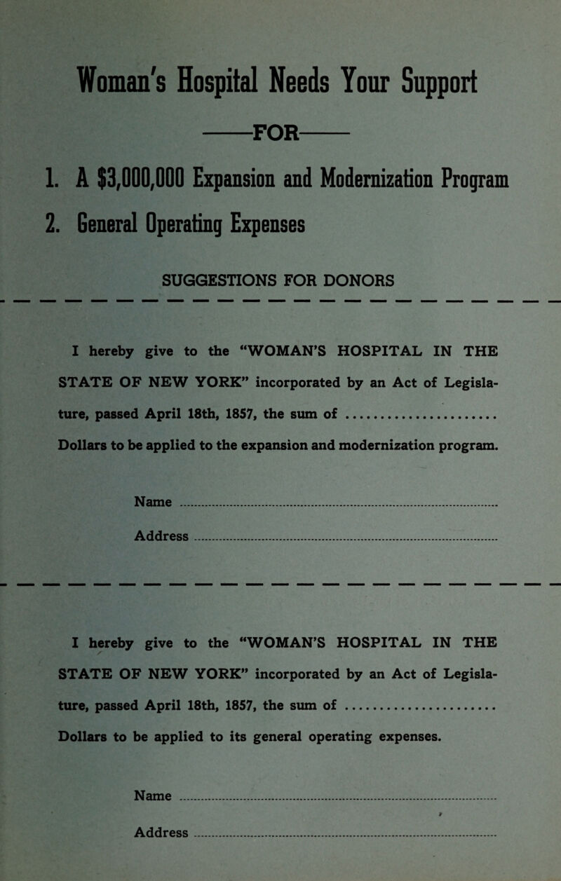 Woman's Hospital Needs Your Support FOR 1. A $3,000,000 Expansion and Modernization Program 2. General Operating Expenses SUGGESTIONS FOR DONORS I hereby give to the “WOMAN’S HOSPITAL IN THE STATE OF NEW YORK” incorporated by an Act of Legisla¬ ture, passed April 18th, 1857, the siun of. Dollars to be applied to the expansion and modernization program. Name . Address. I hereby give to the “WOMAN’S HOSPITAL IN THE STATE OF NEW YORK” incorporated by an Act of Legisla¬ ture, passed April 18th, 1857, the sum of. Dollars to be applied to its general operating expenses. Name . Address