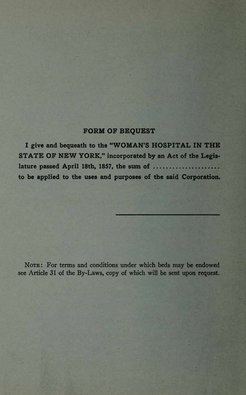 FORM OF BEQUEST I give and bequeath to the “WOMAN’S HOSPITAL IN THE STATE OF NEW YORK,” incorporated by an Act o£ the Legis¬ lature passed April 18th, 1857, the siun of. to be applied to the uses and purposes of the said Corporation. Note: For terms and conditions under which beds may be endowed see Article 31 of the By-Laws, copy of which will be sent upon request.