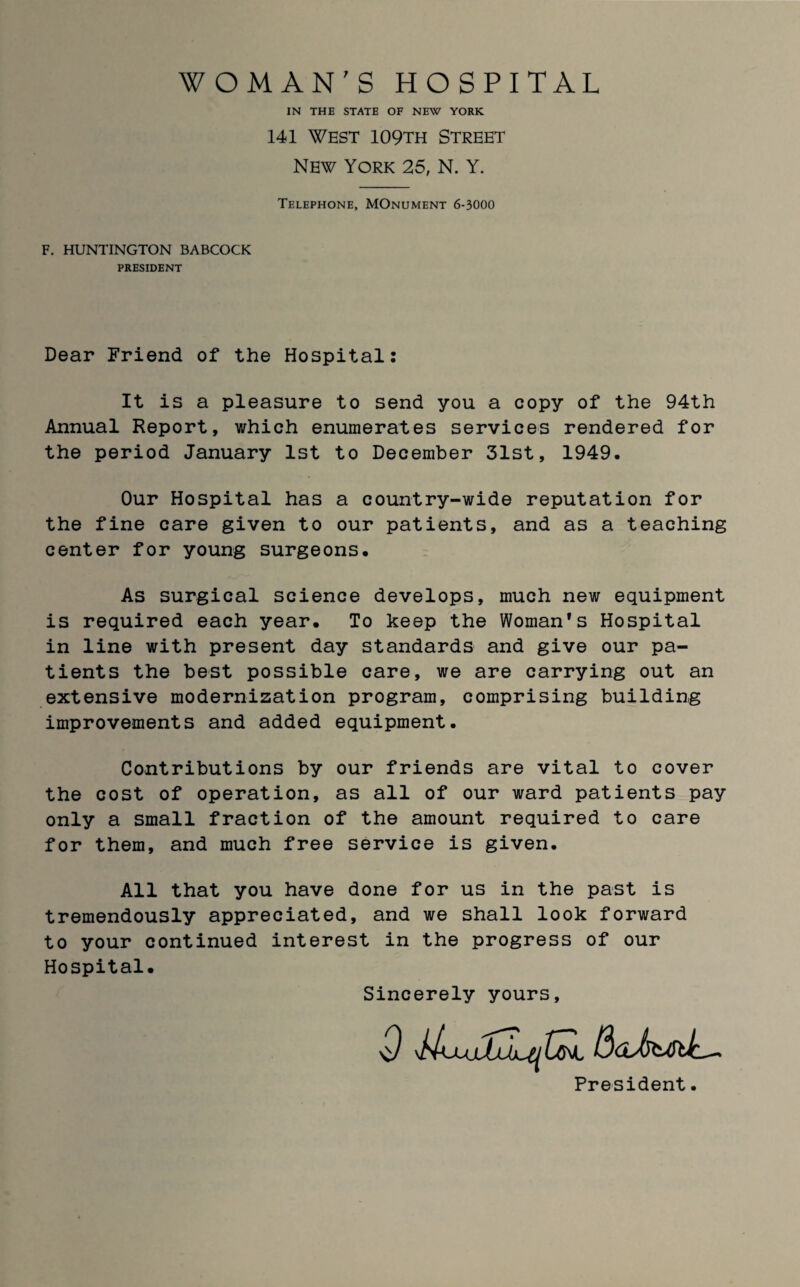 WOMAN'S HOSPITAL IN THE STATE OF NEW YORK 141 West 109th Street New York 25, N. Y. Telephone, MOnument 6-3000 F. HUNTINGTON BABCOCK PRESIDENT Dear Friend of the Hospital: It is a pleasure to send you a copy of the 94th Annual Report, which enumerates services rendered for the period January 1st to December 31st, 1949. Our Hospital has a country-wide reputation for the fine care given to our patients, and as a teaching center for young surgeons. As surgical science develops, much new equipment is required each year. To keep the Woman’s Hospital in line with present day standards and give our pa¬ tients the best possible care, we are carrying out an extensive modernization program, comprising building improvements and added equipment. Contributions by our friends are vital to cover the cost of operation, as all of our ward patients pay only a small fraction of the amount required to care for them, and much free service is given. All that you have done for us in the past is tremendously appreciated, and we shall look forward to your continued interest in the progress of our Hospital. Sincerely yours President